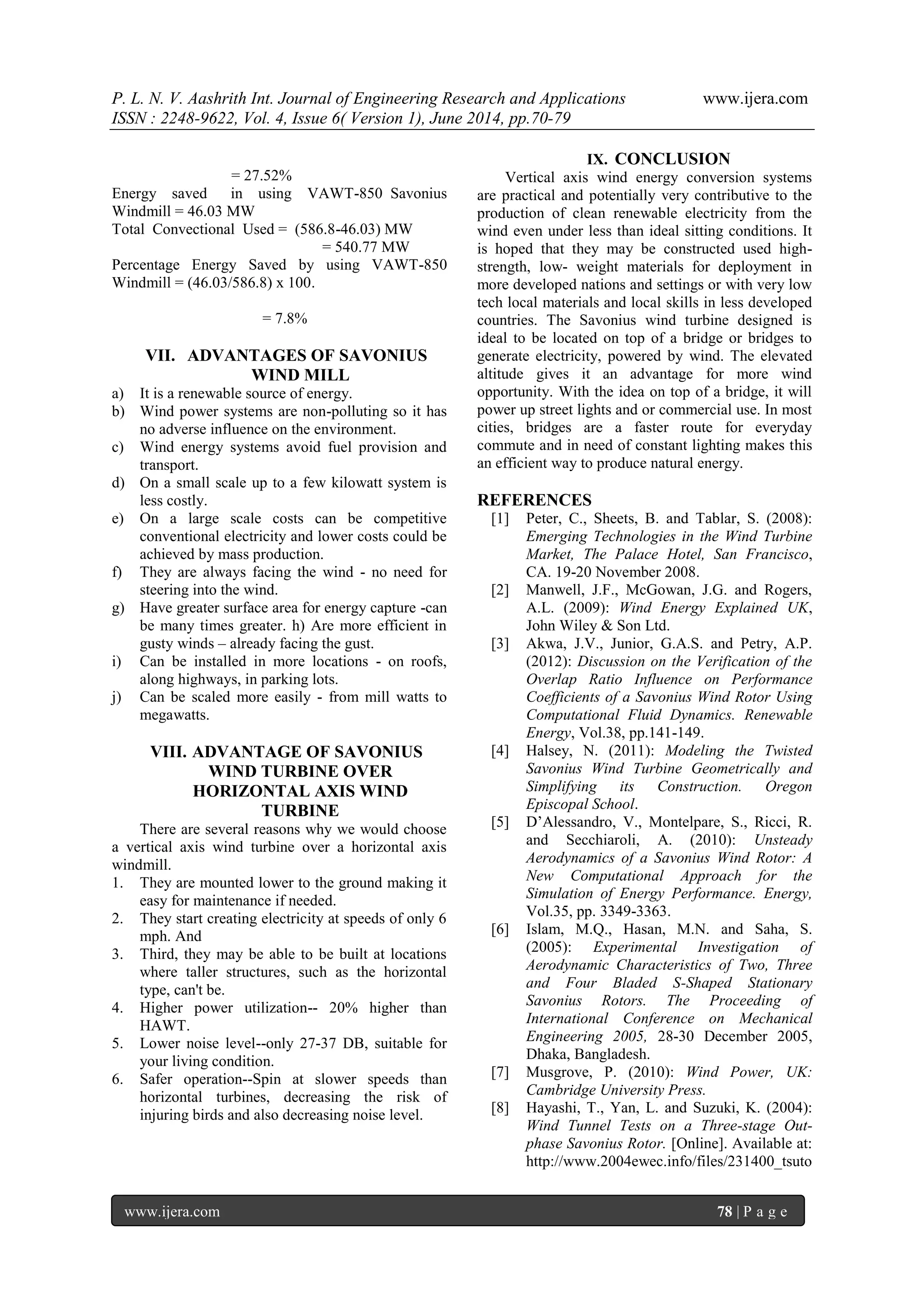 P. L. N. V. Aashrith Int. Journal of Engineering Research and Applications www.ijera.com 
ISSN : 2248-9622, Vol. 4, Issue 6( Version 1), June 2014, pp.70-79 
www.ijera.com 78 | P a g e 
= 27.52% Energy saved in using VAWT-850 Savonius Windmill = 46.03 MW Total Convectional Used = (586.8-46.03) MW = 540.77 MW Percentage Energy Saved by using VAWT-850 Windmill = (46.03/586.8) x 100. = 7.8% 
VII. ADVANTAGES OF SAVONIUS WIND MILL 
a) It is a renewable source of energy. b) Wind power systems are non-polluting so it has no adverse influence on the environment. c) Wind energy systems avoid fuel provision and transport. d) On a small scale up to a few kilowatt system is less costly. e) On a large scale costs can be competitive conventional electricity and lower costs could be achieved by mass production. f) They are always facing the wind - no need for steering into the wind. g) Have greater surface area for energy capture -can be many times greater. h) Are more efficient in gusty winds – already facing the gust. i) Can be installed in more locations - on roofs, along highways, in parking lots. j) Can be scaled more easily - from mill watts to megawatts. 
VIII. ADVANTAGE OF SAVONIUS WIND TURBINE OVER HORIZONTAL AXIS WIND TURBINE 
There are several reasons why we would choose a vertical axis wind turbine over a horizontal axis windmill. 1. They are mounted lower to the ground making it easy for maintenance if needed. 2. They start creating electricity at speeds of only 6 mph. And 3. Third, they may be able to be built at locations where taller structures, such as the horizontal type, can't be. 4. Higher power utilization-- 20% higher than HAWT. 5. Lower noise level--only 27-37 DB, suitable for your living condition. 6. Safer operation--Spin at slower speeds than horizontal turbines, decreasing the risk of injuring birds and also decreasing noise level. 
IX. CONCLUSION 
Vertical axis wind energy conversion systems are practical and potentially very contributive to the production of clean renewable electricity from the wind even under less than ideal sitting conditions. It is hoped that they may be constructed used high- strength, low- weight materials for deployment in more developed nations and settings or with very low tech local materials and local skills in less developed countries. The Savonius wind turbine designed is ideal to be located on top of a bridge or bridges to generate electricity, powered by wind. The elevated altitude gives it an advantage for more wind opportunity. With the idea on top of a bridge, it will power up street lights and or commercial use. In most cities, bridges are a faster route for everyday commute and in need of constant lighting makes this an efficient way to produce natural energy. REFERENCES [1] Peter, C., Sheets, B. and Tablar, S. (2008): Emerging Technologies in the Wind Turbine Market, The Palace Hotel, San Francisco, CA. 19-20 November 2008. [2] Manwell, J.F., McGowan, J.G. and Rogers, A.L. (2009): Wind Energy Explained UK, John Wiley & Son Ltd. [3] Akwa, J.V., Junior, G.A.S. and Petry, A.P. (2012): Discussion on the Verification of the Overlap Ratio Influence on Performance Coefficients of a Savonius Wind Rotor Using Computational Fluid Dynamics. Renewable Energy, Vol.38, pp.141-149. [4] Halsey, N. (2011): Modeling the Twisted Savonius Wind Turbine Geometrically and Simplifying its Construction. Oregon Episcopal School. [5] D’Alessandro, V., Montelpare, S., Ricci, R. and Secchiaroli, A. (2010): Unsteady Aerodynamics of a Savonius Wind Rotor: A New Computational Approach for the Simulation of Energy Performance. Energy, Vol.35, pp. 3349-3363. [6] Islam, M.Q., Hasan, M.N. and Saha, S. (2005): Experimental Investigation of Aerodynamic Characteristics of Two, Three and Four Bladed S-Shaped Stationary Savonius Rotors. The Proceeding of International Conference on Mechanical Engineering 2005, 28-30 December 2005, Dhaka, Bangladesh. [7] Musgrove, P. (2010): Wind Power, UK: Cambridge University Press. 
[8] Hayashi, T., Yan, L. and Suzuki, K. (2004): Wind Tunnel Tests on a Three-stage Out- phase Savonius Rotor. [Online]. Available at: http://www.2004ewec.info/files/231400_tsuto  