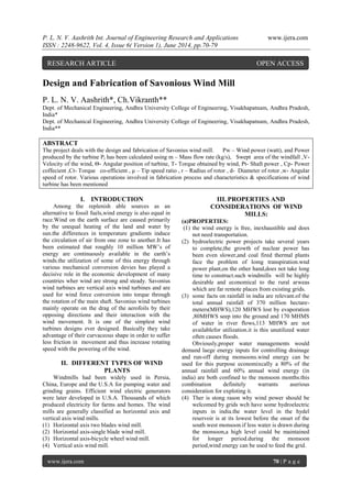 P. L. N. V. Aashrith Int. Journal of Engineering Research and Applications www.ijera.com 
ISSN : 2248-9622, Vol. 4, Issue 6( Version 1), June 2014, pp.70-79 
www.ijera.com 70 | P a g e 
Design and Fabrication of Savonious Wind Mill P. L. N. V. Aashrith*, Ch.Vikranth** Dept. of Mechanical Engineering, Andhra University College of Engineering, Visakhapatnam, Andhra Pradesh, India* Dept. of Mechanical Engineering, Andhra University College of Engineering, Visakhapatnam, Andhra Pradesh, India** ABSTRACT 
The project deals with the design and fabrication of Savonius wind mill. Pw – Wind power (watt), and Power produced by the turbine Pt has been calculated using m – Mass flow rate (kg/s), Swept area of the windfall ,V- Velocity of the wind, Θ- Angular position of turbine, T- Torque obtained by wind, Pt- Shaft power , Cp- Power coffecient ,Ct- Torque co-efficient , μ – Tip speed ratio , r – Radius of rotor , d- Diameter of rotor ,w- Angular speed of rotor. Various operations involved in fabrication process and characteristics & specifications of wind turbine has been mentioned 
I. INTRODUCTION 
Among the replenish able sources as an alternative to fossil fuels,wind energy is also equal in race.Wind on the earth surface are caused primarily by the unequal heating of the land and water by sun.the differences in temperature gradients induce the circulation of air from one zone to another.It has been estimated that roughly 10 million MW’s of energy are continuously available in the earth’s winds.the utilization of some of this energy through various mechanical conversion devies has played a decisive role in the economic development of many countries wher wind are strong and steady. Savonius wind turbines are vertical axis wind turbines and are used for wind force conversion into torque through the rotation of the main shaft. Savonius wind turbines mainly operate on the drag of the aerofoils by their opposing directions and their interaction with the wind movement. It is one of the simplest wind turbines designs ever designed. Basically they take advantage of their curvaceous shape in order to suffer less friction in movement and thus increase rotating speed with the powering of the wind. 
II. DIFFERENT TYPES OF WIND PLANTS 
Windmills had been widely used in Persia, China, Europe and the U.S.A for pumping water and grinding grains. Efficient wind electric generators were later developed in U.S.A. Thousands of which produced electricity for farms and homes. The wind mills are generally classified as horizontal axis and vertical axis wind mills. 
(1) Horizontal axis two blades wind mill. 
(2) Horizontal axis-single blade wind mill. 
(3) Horizontal axis-bicycle wheel wind mill. 
(4) Vertical axis wind mill. 
III. PROPERTIES AND CONSIDERATIONS OF WIND MILLS: 
(a)PROPERTIES: (1) the wind energy is free, inexhaustible and does not need transportation. (2) hydroelectric power projects take several years to complete,the growth of nuclear power has been even slower,and coal fired thermal plants face the problem of lomg transpiration.wnd power plant,on the other hand,does not take long time to construct.such windmills will be highly desirable and economical to the rural arweas which are far remote places from existing grids. (3) some facts on rainfall in india are relevant.of the total annual rainfall of 370 million hectare- meters(MHWS),120 MHWS lost by evaporation ,80MHWS seep into the ground and 170 MHMS of water in river flows,113 MHWS are not availablefor utilization.it is this unutilized water often causes floods. Obviously,proper water managements would demand laege energy inputs for controlling drainage and run-off during monsoons.wind energy can be used for this purpose economixcally a 80% of the annual rainfall and 60% annual wind energy (in india) are both confined to the monsoon months.this combination definitely warrants aserious consideration for exploting it. 
(4) Ther is stong rason why wind power should be welcomed by grids wch have some hydroelectric inputs in india.the water level in the hydel reservoir is at its lowest before the onset of the south west monsoon.if less water is drawn during the monsoon,a high level could be maintained for longer period.during the monsoon period,wind energy can be used to feed the grid. 
RESEARCH ARTICLE OPEN ACCESS  