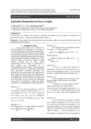 S. Revathi Int. Journal of Engineering Research and Applications www.ijera.com 
ISSN : 2248-9622, Vol. 4, Issue 6( Version 2), June 2014, pp.80-83 
www.ijera.com 80 | P a g e 
Equitable Domination in Fuzzy Graphs 
S. Revathi*, C. V. R. Harinarayanan** 
*(Department of Mathematics, Kings College of Engineering, Punalkulam) 
** (Department of Mathematics, the Govt. Arts.College, Paramakudi) 
ABSTRACT 
In this paper we introduce the concepts of Equitable Domination in Fuzzy graphs .We determine the 
domination number f  and the equitable domination number fe  
Keywords – Fuzzy graph, Fuzzy dominating set, fuzzy domination number, Fuzzy equitable dominating set and 
equitable domination number. 
I. INTRODUCTION 
Fuzzy graph theory was introduced by 
Azriel Rosenfeld in 1975.Though it is very young, it 
has been growing fast and the numerous applications 
in various fields. The first definition of fuzzy graphs 
was proposed by Kaufmann from the fuzzy relations 
introduced by Zadeh.Although Rosenfeld introduced 
another elaborated definition, including fuzzy vertex 
and fuzzy edges, several fuzzy analogs of graph 
theoretic concepts such as paths, cycles, 
connectedness etc.The concept of domination in 
fuzzy graphs was investigated by A. 
Somasundramand S.Somasundram .A.Somasundaram 
presented the concepts of independent domination, 
total domination, connected domination and 
domination in Cartesian product and composition of 
fuzzy graphs.We review briefly some definitions in 
fuzzy graphs and introducesomenew notations. Prof. 
E. Sampath kumar is the first person to recognize the 
sprit and power of this concept and introduced 
various types of equitability in graphs like degree 
equitability, out wardequitability, inward equitability 
Definition: 1.1 
Let V be a finite non empty set. Let E be 
the collection of all two element subsets of V. A 
fuzzy graph G= is a set with two functions 
:V such that  :V V 0,1such 
that here after we write 
Definition: 1.2 
The order p and size q of a fuzzy graph G are defined 
to be p=    
u V 
u  and q=    
uv E 
 uv 
Definition: 1.2 
The strength of the connectedness between 
two nodes u, v in a fuzzy graph G is 
 ,   sup  , : 1,2,3 
 
u v u v k 
k 
 
Where u v  k  , 
      
     
   
   
 u v 
u u u u u u 
k , 
, , , 
sup 
1 
1 1 2 2 3 
 
    
Definition: 1.3 
An arc (u, v) is said to be a strong arc or 
strong edge if u,v u,v     and the node v is 
said to be strong neighbor of u.If (u, v) is not a strong 
arc then v is called isolated node or isolated vertex. 
Definition: 1.4 
In a fuzzy graph every arc is strong arc then 
the fuzzy graph is called strong arc fuzzy graph. 
Definition: 1.5 
An edge e=xy of a fuzzy graph is called an 
effective edge ifx, y x y . 
Let u be a node in fuzzy graph G then N (u) = {v :( 
u, v) is strong arc} is called neighborhood of u and 
N[u] =N (u)uis called closed neighborhood of 
u. 
Definition: 1.6 
Let G=  ,  be a fuzzy graph .A subset S 
of V is called a dominating set in G if every vertex in 
V-S, there exists uS such that u dominates v. The 
domination number of G is the minimum cardinality 
taken over all dominating sets in G and is denoted by 
 G or simply f  
. 
A fuzzy dominating set S of a 
fuzzy graph G is called minimal fuzzy dominating set 
RESEARCH ARTICLE OPEN ACCESS 
 