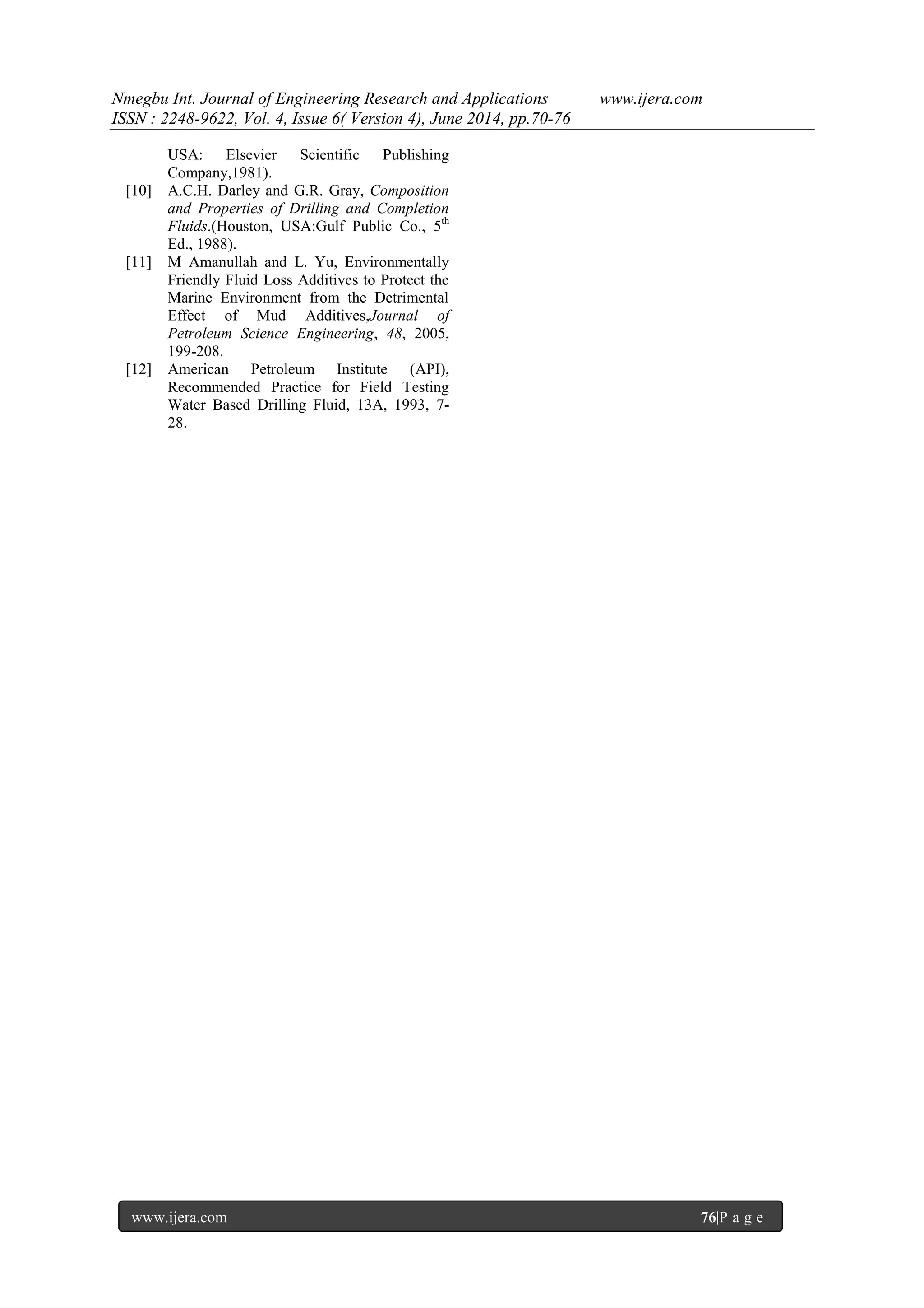 Nmegbu Int. Journal of Engineering Research and Applications www.ijera.com 
ISSN : 2248-9622, Vol. 4, Issue 6( Version 4), June 2014, pp.70-76 
www.ijera.com 76|P a g e 
USA: Elsevier Scientific Publishing Company,1981). 
[10] A.C.H. Darley and G.R. Gray, Composition and Properties of Drilling and Completion Fluids.(Houston, USA:Gulf Public Co., 5th Ed., 1988). 
[11] M Amanullah and L. Yu, Environmentally Friendly Fluid Loss Additives to Protect the Marine Environment from the Detrimental Effect of Mud Additives,Journal of Petroleum Science Engineering, 48, 2005, 199-208. [12] American Petroleum Institute (API), Recommended Practice for Field Testing Water Based Drilling Fluid, 13A, 1993, 7- 28. 