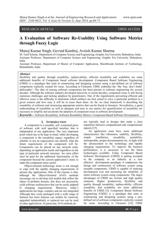 Manoj Kumar Singh et al Int. Journal of Engineering Research and Applications www.ijera.com 
ISSN : 2248-9622, Vol. 4, Issue 6( Version 5), June 2014, pp.66-72 
www.ijera.com 66 | P a g e 
A Evaluation of Software Re-Usability Using Software Metrics through Fuzzy Logic Manoj Kumar Singh, Govind Kamboj, Avnish Kumar Sharma M. Tech Scholar, Department of Computer Science and Engineering, Graphic Era University Dehradoon, India Assistant Professor, Department of Computer Science and Engineering, Graphic Era University Dehradoon, India Assistant Professor, Department of Master of Computer Application, Marathwada Institute of Technology, Bulandshahr, India 
Abstract flexibility and quality through reusability, replace-ability, efficient reusability and scalability are some additional benefits of Component based software development .Component Based Software Engineering (CBSE) is a paradigm that aims at constructing and designing systems using a pre-defined set of software components explicitly created for reuse. According to Clements, CBSE embodies the “the „buy, don‟t build‟ philosophy”. The idea of reusing software components has been present in software engineering for several decades. Although the software industry developed massively in recent decades, component reuse is still facing numerous challenges and lacking adoption by practitioners. One of the impediments preventing efficient and effective reuse is the difficulty to determine which artifacts are best suited to solve a particular problem in a given context and how easy it will be to reuse them there. So far, no clear framework is describing the reusability of software and structuring appropriate metrics that can be found in literature. Nevertheless, a good understanding of reusability as well as adequate and easy to use metrics for quantification of reusability are necessary to simplify and accelerate the adoption of component reuse in software development. 
Keywords— Software Reusability; Software Reusability Metrics; Component-Based Software Development. 
I. INTRODUCTION 
A component is a reusable, self -contained piece of software with well specified interface that is independent of any application. The very important point which has to be kept in mind, while developing a component is the reusability aspect, regardless of whether or not an organization can identify what the future requirements of the component will be. Components can be placed on any network node, depending on application needs and regardless on the type of particular network structure. An extra effort must be paid for the additional functionality of the component beyond the current application‟s need, to make the component more useful. Object-oriented technology alone is not enough to cope with the rapidly changing requirements of present day applications. One of the reasons is that, although the Object-Oriented (O-O) methods encourage one to develop rich models that reflect the object of problem domain, this does not necessarily yield software architectures that can be easily adapted to changing requirements. Moreover, today‟s applications are large, complex and are not integrated. Although they come packaged with a wide range of features but most features can neither be removed, upgraded independently or replaced nor can be used in other applications. In particular, O-O methods do 
not typically lead to designs that make a clear separation between computational and compositional aspects [15]. 
An application must have some additional characteristics like robustness, usability, flexibility, simple installation, reusability, portability, interoperable, proper documentation etc. to fight with the advancement in the technology and rapidly changing requirements. To improve the business performance, it is necessary to use the latest technologies available. Today Component Based Software Development (CBSD) is getting accepted in the company or an industry as a new effective development paradigm. It emphasizes the design and construction of software system using reusable components. CBSD is capable of reducing development cost and increasing the reliability of entire software system using components. The major advantages of CBSD are in-time and high quality solutions. Higher productivity, flexibility and quality through reusability, replace-ability, efficient reusability and scalability are some additional benefits of CBSD [5]. Component Based Software Engineering (CBSE) is a paradigm that aims at constructing and designing systems using a pre- defined set of software components explicitly created for reuse. According to Clements [19], CBSE 
RESEARCH ARTICLE OPEN ACCESS  