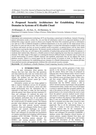 Al-Khanjari, Z et al Int. Journal of Engineering Research and Applications www.ijera.com 
ISSN : 2248-9622, Vol. 4, Issue 7( Version 5), July 2014, pp.66-72 
www.ijera.com 66 | P a g e 
A Proposed Security Architecture for Establishing Privacy Domains in Systems of E-Health Cloud Al-Khanjari, Z., Al-Ani, A., Al-Hermizy, S. Department of Computer Science, College of Science, Sultan Qaboos University, Sultanate of Oman ABSTRACT Information and communication technology (ICT) are becoming a natural part in healthcare. Instead of keeping patient information inside a written file, you can find all information stored in an organized database as well defined files using a specific system in almost every hospital. But those files sometimes got lost or information was split up in files in different hospitals or different departments so no one could see the whole picture from this point we come up with our idea. One of this paper targets is to keep that information available on the cloud so doctors and nurses can have an access to patient record everywhere, so patient history will be clear which helps doctors in giving the right decision. We present security architecture for establishing privacy domains in e- Health bases. In this case, we will improve the availability of medical data and provide the ability for patients to moderate their medical data. Moreover, e-Health system in cloud computing has more than one component to be attacked. The other target of this paper is to distinguish between different kinds of attackers and we point out several shortcomings of current e-Health solutions and standards, particularly they do not address the client platform security, which is a crucial aspect for the overall security of systems in cloud. To fill this gap, we present security architecture for establishing privacy domains in e-Health infrastructures. Our solution provides client platform security and appropriately combines this with network security concepts. Keywords- ICT; Healthcare; e-Health; Database; Cloud Computing; Security; Curious Person; 
I. INTRODUCTION 
In the past, information about patients, the illnesses they have had, when they had operations and what medicines they took was written down and kept in files inside hospitals where they have been treated. The problem was that files got lost in different hospitals and doctors cannot get a clear picture about patient’s history. 
Information systems are now being updated to help to improve healthcare services for all patients. This is to make sure that doctors, nurses and other health professionals have the information that is important to help them to make the best decisions about the patient, their illness and their treatment [7]. Hans and colleagues [1] explored the point out several shortcomings of current e-Health solutions and standards; particularly they do not address the client platform security, which is a crucial aspect for the overall security of e-Health systems. The solution provides client platform security and appropriately combines this with network security concepts. Moreover, Hans and colleagues further discuss open problems and research challenges on security, privacy and usability of e-Health Cloud systems. Henry and colleagues [2] described the presentation of a patient assessment tool compliant with European standards (CEN EN13606, TS14796), and using terminologies describing patient outcomes (C- HOBIC) and nursing practices (ICNP). The demonstration includes the capture of data from assessment forms, and the generation of data views specific to the interests of health service providers and the patient. Barua and Liang [3] proposed an Efficient and a Secure Patient-centric Access Control (ESPAC) scheme which allows data requesters to have different access privileges based on their roles, and then assigns different attribute sets to them. Extensive security and performance analyses demonstrate that the ESPAC scheme is able to achieve desired security requirements with acceptable communication delay. Gunter and Terry [4] designed a system to represent data that accurately captures the state of the patient at all times. It allows for an entire patient history to be viewed without the need to track down the patient’s previous medical record volume and assists in ensuring data is accurate, appropriate and legal. It reduces the chances of data replication as there is only one modifiable file, which means that the file is constantly up to date when viewed at a later date and eliminates the issue of lost forms or paperwork. Due to all the information being in a single file, it makes it much more effective when extracting medical data for the examination of possible trends and long term changes in the patient. Marcio and colleagues [9] presented ClinMalDB, a database system that integrates clinical histories of malaria patients, samples obtained from them, and sequence information of coding genes and includes the technical description of the database, the parameters used to evaluate clinical data of patients, a 
RESEARCH ARTICLE OPEN ACCESS  
