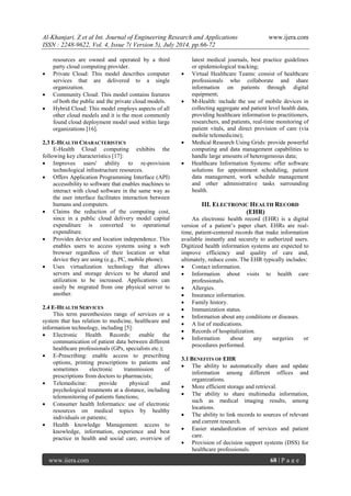 Al-Khanjari, Z et al Int. Journal of Engineering Research and Applications www.ijera.com 
ISSN : 2248-9622, Vol. 4, Issue 7( Version 5), July 2014, pp.66-72 
www.ijera.com 68 | P a g e 
resources are owned and operated by a third party cloud computing provider. 
 Private Cloud: This model describes computer services that are delivered to a single organization. 
 Community Cloud: This model contains features of both the public and the private cloud models. 
 Hybrid Cloud: This model employs aspects of all other cloud models and it is the most commonly found cloud deployment model used within large organizations [16]. 
2.3 E-HEALTH CHARACTERISTICS E-Health Cloud computing exhibits the following key characteristics [17]: 
 Improves users' ability to re-provision technological infrastructure resources. 
 Offers Application Programming Interface (API) accessibility to software that enables machines to interact with cloud software in the same way as the user interface facilitates interaction between humans and computers. 
 Claims the reduction of the computing cost, since in a public cloud delivery model capital expenditure is converted to operational expenditure. 
 Provides device and location independence. This enables users to access systems using a web browser regardless of their location or what device they are using (e.g., PC, mobile phone). 
 Uses virtualization technology that allows servers and storage devices to be shared and utilization to be increased. Applications can easily be migrated from one physical server to another. 
2.4 E-HEALTH SERVICES This term parenthesizes range of services or a system that has relation to medicine, healthcare and information technology, including [5]: 
 Electronic Health Records: enable the communication of patient data between different healthcare professionals (GPs, specialists etc.); 
 E-Prescribing: enable access to prescribing options, printing prescriptions to patients and sometimes electronic transmission of prescriptions from doctors to pharmacists; 
 Telemedicine: provide physical and psychological treatments at a distance, including telemonitoring of patients functions; 
 Consumer health Informatics: use of electronic resources on medical topics by healthy individuals or patients; 
 Health knowledge Management: access to knowledge, information, experience and best practice in health and social care, overview of 
latest medical journals, best practice guidelines or epidemiological tracking; 
 Virtual Healthcare Teams: consist of healthcare professionals who collaborate and share information on patients through digital equipment; 
 M-Health: include the use of mobile devices in collecting aggregate and patient level health data, providing healthcare information to practitioners, researchers, and patients, real-time monitoring of patient vitals, and direct provision of care (via mobile telemedicine); 
 Medical Research Using Grids: provide powerful computing and data management capabilities to handle large amounts of heterogeneous data; 
 Healthcare Information Systems: offer software solutions for appointment scheduling, patient data management, work schedule management and other administrative tasks surrounding health. 
III. ELECTRONIC HEALTH RECORD (EHR) 
An electronic health record (EHR) is a digital version of a patient’s paper chart. EHRs are real- time, patient-centered records that make information available instantly and securely to authorized users. Digitized health information systems are expected to improve efficiency and quality of care and, ultimately, reduce costs. The EHR typically includes: 
 Contact information. 
 Information about visits to health care professionals. 
 Allergies. 
 Insurance information. 
 Family history. 
 Immunization status. 
 Information about any conditions or diseases. 
 A list of medications. 
 Records of hospitalization. 
 Information about any surgeries or procedures performed. 
3.1 BENEFITS OF EHR 
 The ability to automatically share and update information among different offices and organizations. 
 More efficient storage and retrieval. 
 The ability to share multimedia information, such as medical imaging results, among locations. 
 The ability to link records to sources of relevant and current research. 
 Easier standardization of services and patient care. 
 Provision of decision support systems (DSS) for healthcare professionals.  