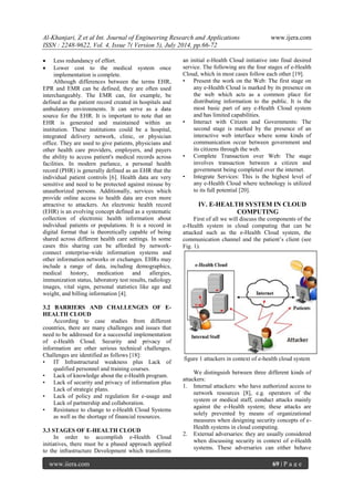 Al-Khanjari, Z et al Int. Journal of Engineering Research and Applications www.ijera.com 
ISSN : 2248-9622, Vol. 4, Issue 7( Version 5), July 2014, pp.66-72 
www.ijera.com 69 | P a g e 
 Less redundancy of effort. 
 Lower cost to the medical system once implementation is complete. 
Although differences between the terms EHR, EPR and EMR can be defined, they are often used interchangeably. The EMR can, for example, be defined as the patient record created in hospitals and ambulatory environments. It can serve as a data source for the EHR. It is important to note that an EHR is generated and maintained within an institution. These institutions could be a hospital, integrated delivery network, clinic, or physician office. They are used to give patients, physicians and other health care providers, employers, and payers the ability to access patient's medical records across facilities. In modern parlance, a personal health record (PHR) is generally defined as an EHR that the individual patient controls [6]. Health data are very sensitive and need to be protected against misuse by unauthorized persons. Additionally, services which provide online access to health data are even more attractive to attackers. An electronic health record (EHR) is an evolving concept defined as a systematic collection of electronic health information about individual patients or populations. It is a record in digital format that is theoretically capable of being shared across different health care settings. In some cases this sharing can be afforded by network- connect enterprise-wide information systems and other information networks or exchanges. EHRs may include a range of data, including demographics, medical history, medication and allergies, immunization status, laboratory test results, radiology images, vital signs, personal statistics like age and weight, and billing information [4]. 3.2 BARRIERS AND CHALLENGES OF E- HEALTH CLOUD According to case studies from different countries, there are many challenges and issues that need to be addressed for a successful implementation of e-Health Cloud. Security and privacy of information are other serious technical challenges. Challenges are identified as follows [18]: • IT Infrastructural weakness plus Lack of qualified personnel and training courses. • Lack of knowledge about the e-Health program. • Lack of security and privacy of information plus Lack of strategic plans. • Lack of policy and regulation for e-usage and Lack of partnership and collaboration. • Resistance to change to e-Health Cloud Systems as well as the shortage of financial resources. 3.3 STAGES OF E-HEALTH CLOUD 
In order to accomplish e-Health Cloud initiatives, there must be a phased approach applied to the infrastructure Development which transforms an initial e-Health Cloud initiative into final desired service. The following are the four stages of e-Health Cloud, which in most cases follow each other [19]. • Present the work on the Web: The first stage on any e-Health Cloud is marked by its presence on the web which acts as a common place for distributing information to the public. It is the most basic part of any e-Health Cloud system and has limited capabilities. • Interact with Citizen and Governments: The second stage is marked by the presence of an interactive web interface where some kinds of communication occur between government and its citizens through the web. • Complete Transaction over Web: The stage involves transaction between a citizen and government being completed over the internet. • Integrate Services: This is the highest level of any e-Health Cloud where technology is utilized to its full potential [20]. 
IV. E-HEALTH SYSTEM IN CLOUD COMPUTING 
First of all we will discuss the components of the e-Health system in cloud computing that can be attacked such as the e-Health Cloud system, the communication channel and the patient’s client (see Fig. 1). 
figure 1 attackers in context of e-health cloud system We distinguish between three different kinds of attackers: 1. Internal attackers: who have authorized access to network resources [8], e.g. operators of the system or medical staff, conduct attacks mainly against the e-Health system; these attacks are solely prevented by means of organizational measures when designing security concepts of e- Health systems in cloud computing. 
2. External adversaries: they are usually considered when discussing security in context of e-Health systems. These adversaries can either behave  