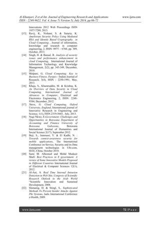Al-Khanjari, Z et al Int. Journal of Engineering Research and Applications www.ijera.com 
ISSN : 2248-9622, Vol. 4, Issue 7( Version 5), July 2014, pp.66-72 
www.ijera.com 72 | P a g e 
Innovations 2012 Web Proceedings ISSN 1857-7288, 2013. [13] Ravij, K., Nishant, S. & Sutaria, K. Ameliorate Security Policy Using Mediated RSA and Identity Based Cryptography in Cloud Computing , Journal of information, knowledge and research in computer engineering, 2, ISSN: 0975 – 6760, pp. 389, October, 2013. [14] Singh, H. & Bansal, B. Analysis of security issues and performance enhancement in cloud Computing, International Journal of Information Technology and Knowledge Management, 2(2), pp. 345-349, December, 2010. [15] Malpani, G. Cloud Computing: Key to Business Fitness, Paripex - Indian Journal of Research, 3(4), ISSN - 2250-1991, May, 2013. [16] Khaja, S., Khamruddin, M. & Krishna, K. An Overview of Data Security in Cloud Computing, International Journal of Advances in Computer, Electrical and Electronics Engineering, 2, ISSN: 2248- 9584, December, 2012. [17] Steve, G. Cloud Computing, Oxford University, England, International journal of Innovative Research in Engineering and Science, 1(1), ISSN 2319-5665, July, 2013. [18] Nugi Nkwe, E-Government: Challenges and Opportunities in Botswana Department of Accounting and Finance University of Botswana Gaborone, Botswana International Journal of Humanities and Social Science 2(17); September 2012. [19] Beji, S., Jamoussi, Y. & El Kadhi, N. : Towards context-awareness security for mobile applications, The International Conference on Service, Security and its Data management technologies in Ubi-com, IEEE, China, October 2010. [20] Sami M. Alhomod and Mohd Mudasir Shafi: Best Practices in E government: A review of Some Innovative Models Proposed in Different Countries International Journal of Electrical & Computer Sciences 12(1), 2012. [21] Al-Ani, A. Real Time Internal Intrusion Detection in Web Site, Congress of Scientific Research Outlook in the Arab World “Scientific Innovation and Sustained Development, 2008. [22] Slamanig, D. & Stingl, S., Sophisticated Methods To Prevent Insider Attacks Against Phr Systems, Iadis International Conference e-Health, 2009. 