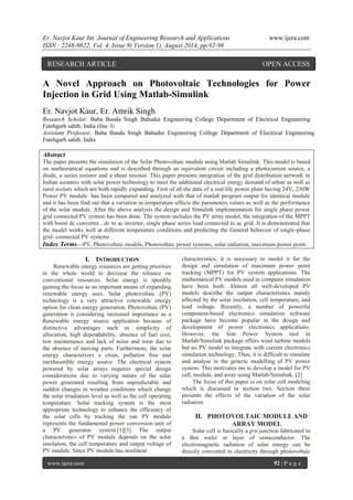Er. Navjot Kaur Int. Journal of Engineering Research and Applications www.ijera.com 
ISSN : 2248-9622, Vol. 4, Issue 8( Version 1), August 2014, pp.92-96 
www.ijera.com 92 | P a g e 
A Novel Approach on Photovoltaic Technologies for Power Injection in Grid Using Matlab-Simulink Er. Navjot Kaur, Er. Amrik Singh 
Research Scholar, Baba Banda Singh Bahadur Engineering College Department of Electrical Engineering Fatehgarh sahib, India (line 3) 
Assistant Professor, Baba Banda Singh Bahadur Engineering College Department of Electrical Engineering Fatehgarh sahib, India Abstract The paper presents the simulation of the Solar Photovoltaic module using Matlab Simulink. This model is based on mathematical equations and is described through an equivalent circuit including a photocurrent source, a diode, a series resistor and a shunt resistor. This paper presents integration of the grid distribution network in Indian scenario with solar power technology to meet the additional electrical energy demand of urban as well as rural sectors which are both rapidly expanding. First of all the data of a real life power plant having 24V, 230W Power PV module has been compared and analyzed with that of matlab program output for identical module and it has been find out that a variation in temperature affects the parameters values as well as the performance of the solar module. After the above analysis the design and Simulink implementation for single phase power grid connected PV system has been done. The system includes the PV array model, the integration of the MPPT with boost dc converter , dc to ac inverter, single phase series load connected to ac grid. It is demonstrated that the model works well at different temperature conditions and predicting the General behavior of single-phase grid- connected PV systems . 
Index Terms—PV, Photovoltaic models, Photovoltaic power systems, solar radiation, maximum power point. 
I. INTRODUCTION 
Renewable energy resources are getting priorities in the whole world to decrease the reliance on conventional resources. Solar energy is speedily gaining the focus as an important means of expanding renewable energy uses. Solar photovoltaic (PV) technology is a very attractive renewable energy option for clean energy generation. Photovoltaic (PV) generation is considering increased importance as a Renewable energy source application because of distinctive advantages such as simplicity of allocation, high dependability, absence of fuel cost, low maintenance and lack of noise and wear due to the absence of moving parts. Furthermore, the solar energy characterizes a clean, pollution free and inexhaustible energy source. The electrical system powered by solar arrays requires special design considerations due to varying nature of the solar power generated resulting from unpredictable and sudden changes in weather conditions which change the solar irradiation level as well as the cell operating temperature. Solar tracking system is the most appropriate technology to enhance the efficiency of the solar cells by tracking the sun PV module represents the fundamental power conversion unit of a PV generator system.[1][3] The output characteristics of PV module depends on the solar insolation, the cell temperature and output voltage of PV module. Since PV module has nonlinear 
characteristics, it is necessary to model it for the design and simulation of maximum power point tracking (MPPT) for PV system applications. The mathematical PV models used in computer simulation have been built. Almost all well-developed PV models describe the output characteristics mainly affected by the solar insolation, cell temperature, and load voltage. Recently, a number of powerful component-based electronics simulation software package have become popular in the design and development of power electronics applications. However, the Sim Power System tool in Matlab/Simulink package offers wind turbine models but no PV model to integrate with current electronics simulation technology. Thus, it is difficult to simulate and analyse in the generic modelling of PV power system. This motivates me to develop a model for PV cell, module, and array using Matlab/Simulink. [2] The focus of this paper is on solar cell modeling which is discussed in section two. Section three presents the effects of the variation of the solar radiation. 
II. PHOTOVOLTAIC MODULE AND ARRAY MODEL 
Solar cell is basically a p-n junction fabricated in a thin wafer or layer of semiconductor. The electromagnetic radiation of solar energy can be directly converted to electricity through photovoltaic 
RESEARCH ARTICLE OPEN ACCESS  