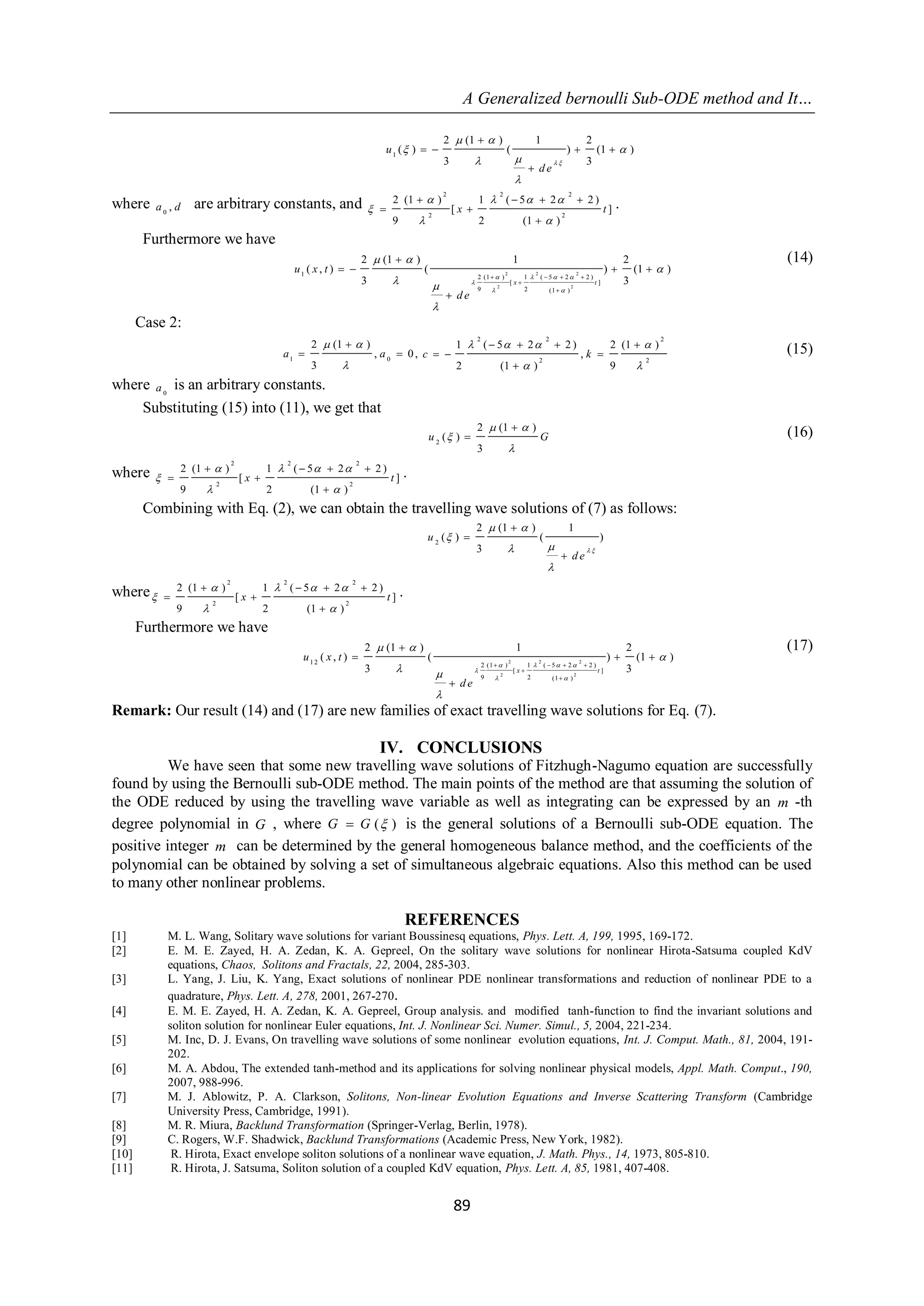 A Generalized bernoulli Sub-ODE method and It… 
89 
1 
2 (1 ) 1 2 
( ) ( ) (1 ) 
3 3 
u 
de 
  
  
  
  
 
 
    
 
where 
0 a , d are arbitrary constants, and 
2 2 2 
2 2 
2 (1 ) 1 ( 5 2 2 ) 
[ ] 
9 2 (1 ) 
x t 
    
 
  
    
  
 
. 
Furthermore we have 
2 2 2 
2 2 
1 2 (1 ) 1 ( 5 2 2 ) 
[ ] 
9 2 (1 ) 
2 (1 ) 1 2 
( , ) ( ) (1 ) 
3 x t 3 
u x t 
de 
    
 
  
  
 
 
 
 
    
 
 
 
    
 
(14) 
Case 2: 
1 0 
2 (1 ) 
, 0 , 
3 
a a 
  
 
 
  
2 2 2 
2 2 
1 ( 5 2 2 ) 2 (1 ) 
, 
2 (1 ) 9 
c k 
    
  
    
   
 
(15) 
where 
0 a is an arbitrary constants. 
Substituting (15) into (11), we get that 
2 
2 (1 ) 
( ) 
3 
u G 
  
 
 
 
 (16) 
where 
2 2 2 
2 2 
2 (1 ) 1 ( 5 2 2 ) 
[ ] 
9 2 (1 ) 
x t 
    
 
  
    
  
 
. 
Combining with Eq. (2), we can obtain the travelling wave solutions of (7) as follows: 
2 
2 (1 ) 1 
( ) ( ) 
3 
u 
de 
  
  
 
  
 
 
 
 
where 
2 2 2 
2 2 
2 (1 ) 1 ( 5 2 2 ) 
[ ] 
9 2 (1 ) 
x t 
    
 
  
    
  
 
. 
Furthermore we have 
2 2 2 
2 2 
12 2 (1 ) 1 ( 5 2 2 ) 
[ ] 
9 2 (1 ) 
2 (1 ) 1 2 
( , ) ( ) (1 ) 
3 x t 3 
u x t 
de 
    
 
  
  
 
 
 
 
    
 
 
 
   
 
(17) 
Remark: Our result (14) and (17) are new families of exact travelling wave solutions for Eq. (7). 
IV. CONCLUSIONS 
We have seen that some new travelling wave solutions of Fitzhugh-Nagumo equation are successfully 
found by using the Bernoulli sub-ODE method. The main points of the method are that assuming the solution of 
the ODE reduced by using the travelling wave variable as well as integrating can be expressed by an m -th 
degree polynomial in G , where G  G ( ) is the general solutions of a Bernoulli sub-ODE equation. The 
positive integer m can be determined by the general homogeneous balance method, and the coefficients of the 
polynomial can be obtained by solving a set of simultaneous algebraic equations. Also this method can be used 
to many other nonlinear problems. 
REFERENCES 
[1] M. L. Wang, Solitary wave solutions for variant Boussinesq equations, Phys. Lett. A, 199, 1995, 169-172. 
[2] E. M. E. Zayed, H. A. Zedan, K. A. Gepreel, On the solitary wave solutions for nonlinear Hirota-Satsuma coupled KdV 
equations, Chaos, Solitons and Fractals, 22, 2004, 285-303. 
[3] L. Yang, J. Liu, K. Yang, Exact solutions of nonlinear PDE nonlinear transformations and reduction of nonlinear PDE to a 
quadrature, Phys. Lett. A, 278, 2001, 267-270. 
[4] E. M. E. Zayed, H. A. Zedan, K. A. Gepreel, Group analysis. and modified tanh-function to find the invariant solutions and 
soliton solution for nonlinear Euler equations, Int. J. Nonlinear Sci. Numer. Simul., 5, 2004, 221-234. 
[5] M. Inc, D. J. Evans, On travelling wave solutions of some nonlinear evolution equations, Int. J. Comput. Math., 81, 2004, 191- 
202. 
[6] M. A. Abdou, The extended tanh-method and its applications for solving nonlinear physical models, Appl. Math. Comput., 190, 
2007, 988-996. 
[7] M. J. Ablowitz, P. A. Clarkson, Solitons, Non-linear Evolution Equations and Inverse Scattering Transform (Cambridge 
University Press, Cambridge, 1991). 
[8] M. R. Miura, Backlund Transformation (Springer-Verlag, Berlin, 1978). 
[9] C. Rogers, W.F. Shadwick, Backlund Transformations (Academic Press, New York, 1982). 
[10] R. Hirota, Exact envelope soliton solutions of a nonlinear wave equation, J. Math. Phys., 14, 1973, 805-810. 
[11] R. Hirota, J. Satsuma, Soliton solution of a coupled KdV equation, Phys. Lett. A, 85, 1981, 407-408. 
 