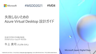 Microsoft Japan Digital Days
*本資料の内容 (添付文書、リンク先などを含む) は Microsoft Japan Digital Days における公開日時点のものであり、予告なく変更される場合があります。
#MSDD2021
失敗しないための
Azure Virtual Desktop 設計ガイド
日本マイクロソフト株式会社
クラウドソリューションアーキテクト
牛上 貴司 (うしがみ たかし)
#M04
 