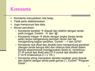 Konstanta
Konstanta menyatakan nilai tetap.
Tidak perlu dideklarasikan.
Juga mempunyai tipe data.
Aturan penulisan:
Konstanta karakter
diawali dan diakhiri dengan tanda
petik tunggal, Contoh : ‘A’ dan ‘@’.
Konstanta integer
ditulis dengan angka (tanpa tanda
petik) tanpa mengandung pemisah ribuan dan tak
mengandung bagian pecahan. Contoh : –1 dan 32767.
Konstanta real (float dan double) bisa mengandung pecahan
(dengan tanda berupa titik) dan nilainya bisa ditulis dalam
bentuk eksponensial (menggunakan tanda e), contohnya :
27.5f (untuk tipe float) atau 27.5 (untuk tipe double) dan
2.1e+5 (maksudnya 2,1 x 105 ).
Konstanta string merupakan deretan karakter yang diawali
dan diakhiri dengan tanda petik-ganda (“). Contoh: “Program
Dasar”.
10

 