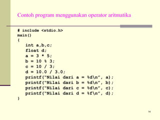 Contoh program menggunakan operator aritmatika
# include <stdio.h>
main()
{

int a,b,c;
float d;
a = 3 * 5;
b = 10 % 3;
c = 10 / 3;
d = 10.0 / 3.0;
printf(“Nilai dari
printf(“Nilai dari
printf(“Nilai dari
printf(“Nilai dari

a
b
c
d

=
=
=
=

%dn”,
%dn”,
%dn”,
%fn”,

a);
b);
c);
d);

}

14

 