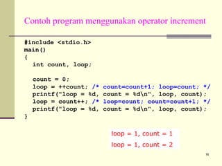 Contoh program menggunakan operator increment
#include <stdio.h>
main()
{
int count, loop;
count = 0;
loop = ++count; /*
printf("loop = %d,
loop = count++; /*
printf("loop = %d,

count=count+1; loop=count; */
count = %dn", loop, count);
loop=count; count=count+1; */
count = %dn", loop, count);

}
loop = 1, count = 1
loop = 1, count = 2
16

 