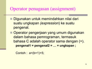 Operator penugasan (assignment)
Digunakan untuk memindahkan nilai dari
suatu ungkapan (expression) ke suatu
pengenal.
Operator pengerjaan yang umum digunakan
dalam bahasa pemrograman, termasuk
bahasa C adalah operator sama dengan (=).
pengenal1 = pengenal2 = … = ungkapan ;
Contoh : a=(b=1)+5;

18

 