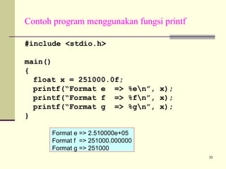 Contoh program menggunakan fungsi printf
#include <stdio.h>
main()
{
float x = 251000.0f;
printf(“Format e => %en”, x);
printf(“Format f => %fn”, x);
printf(“Format g => %gn”, x);
}
Format e => 2.510000e+05
Format f => 251000.000000
Format g => 251000
23

 