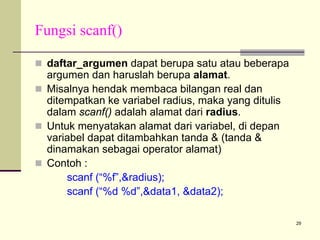 Fungsi scanf()
daftar_argumen dapat berupa satu atau beberapa
argumen dan haruslah berupa alamat.
Misalnya hendak membaca bilangan real dan
ditempatkan ke variabel radius, maka yang ditulis
dalam scanf() adalah alamat dari radius.
Untuk menyatakan alamat dari variabel, di depan
variabel dapat ditambahkan tanda & (tanda &
dinamakan sebagai operator alamat)
Contoh :
scanf (“%f”,&radius);
scanf (“%d %d”,&data1, &data2);
29

 