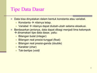 Tipe Data Dasar
Data bisa dinyatakan dalam bentuk konstanta atau variabel.
Konstanta
nilainya tetap.
Variabel
nilainya dapat diubah-ubah selama eksekusi.
Berdasarkan jenisnya, data dapat dibagi menjadi lima kelompok
dinamakan tipe data dasar, yaitu:
Bilangan bulat (integer)
Bilangan real presisi-tunggal (float)
Bilangan real presisi-ganda (double)
Karakter (char)
Tak-bertipe (void)

3

 