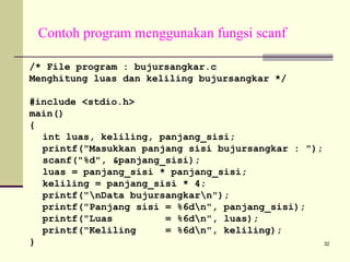 Contoh program menggunakan fungsi scanf
/* File program : bujursangkar.c
Menghitung luas dan keliling bujursangkar */
#include <stdio.h>
main()
{
int luas, keliling, panjang_sisi;
printf("Masukkan panjang sisi bujursangkar : ");
scanf("%d", &panjang_sisi);
luas = panjang_sisi * panjang_sisi;
keliling = panjang_sisi * 4;
printf("nData bujursangkarn");
printf("Panjang sisi = %6dn", panjang_sisi);
printf("Luas
= %6dn", luas);
printf("Keliling
= %6dn", keliling);
}
32

 