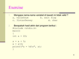 Exercise
1.

Mengapa nama-nama variabel di bawah ini tidak valid ?
a. value$sum
b. exit flag
c. 3lotsofmoney
d. char

2.

Berapakah hasil akhir dari program berikut :
#include <stdio.h>
main()
{
int a = 22;
a = a + 5;
a = a-2;
printf("a = %dn", a);
}
33

 
