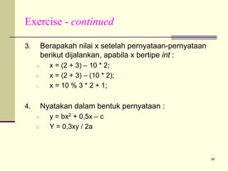 Exercise - continued
3.

Berapakah nilai x setelah pernyataan-pernyataan
berikut dijalankan, apabila x bertipe int :
a.
b.
c.

4.

x = (2 + 3) – 10 * 2;
x = (2 + 3) – (10 * 2);
x = 10 % 3 * 2 + 1;

Nyatakan dalam bentuk pernyataan :
a.
b.

y = bx2 + 0,5x – c
Y = 0,3xy / 2a

34

 