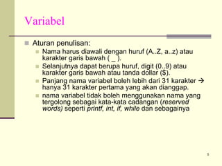 Variabel
Aturan penulisan:
Nama harus diawali dengan huruf (A..Z, a..z) atau
karakter garis bawah ( _ ).
Selanjutnya dapat berupa huruf, digit (0..9) atau
karakter garis bawah atau tanda dollar ($).
Panjang nama variabel boleh lebih dari 31 karakter
hanya 31 karakter pertama yang akan dianggap.
nama variabel tidak boleh menggunakan nama yang
tergolong sebagai kata-kata cadangan (reserved
words) seperti printf, int, if, while dan sebagainya

5

 