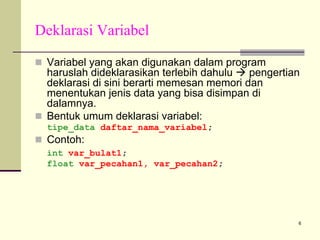 Deklarasi Variabel
Variabel yang akan digunakan dalam program
haruslah dideklarasikan terlebih dahulu
pengertian
deklarasi di sini berarti memesan memori dan
menentukan jenis data yang bisa disimpan di
dalamnya.
Bentuk umum deklarasi variabel:
tipe_data daftar_nama_variabel;

Contoh:
int var_bulat1;
float var_pecahan1, var_pecahan2;

6

 
