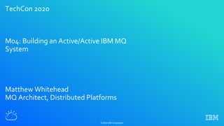 TechCon 2020
M04: Building an Active/Active IBM MQ
System
Matthew Whitehead
MQ Architect, Distributed Platforms
© 2020 IBM Corporation
 