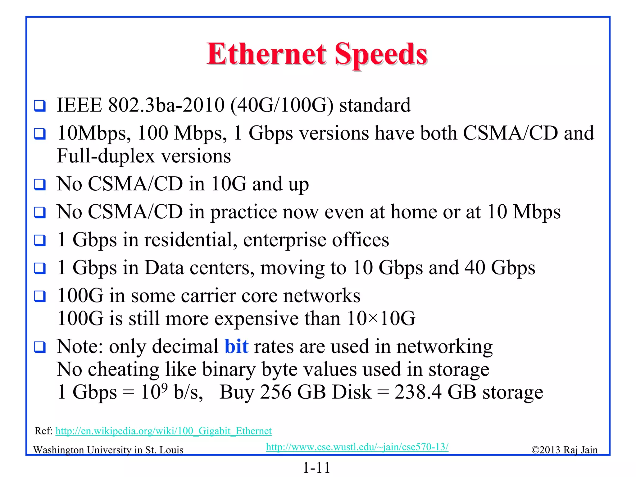 1-11
©2013 Raj Jain
http://www.cse.wustl.edu/~jain/cse570-13/
Washington University in St. Louis
Ethernet Speeds
Ethernet Speeds
 IEEE 802.3ba-2010 (40G/100G) standard
 10Mbps, 100 Mbps, 1 Gbps versions have both CSMA/CD and
Full-duplex versions
 No CSMA/CD in 10G and up
 No CSMA/CD in practice now even at home or at 10 Mbps
 1 Gbps in residential, enterprise offices
 1 Gbps in Data centers, moving to 10 Gbps and 40 Gbps
 100G in some carrier core networks
100G is still more expensive than 10×10G
 Note: only decimal bit rates are used in networking
No cheating like binary byte values used in storage
1 Gbps = 109 b/s, Buy 256 GB Disk = 238.4 GB storage
Ref: http://en.wikipedia.org/wiki/100_Gigabit_Ethernet
 