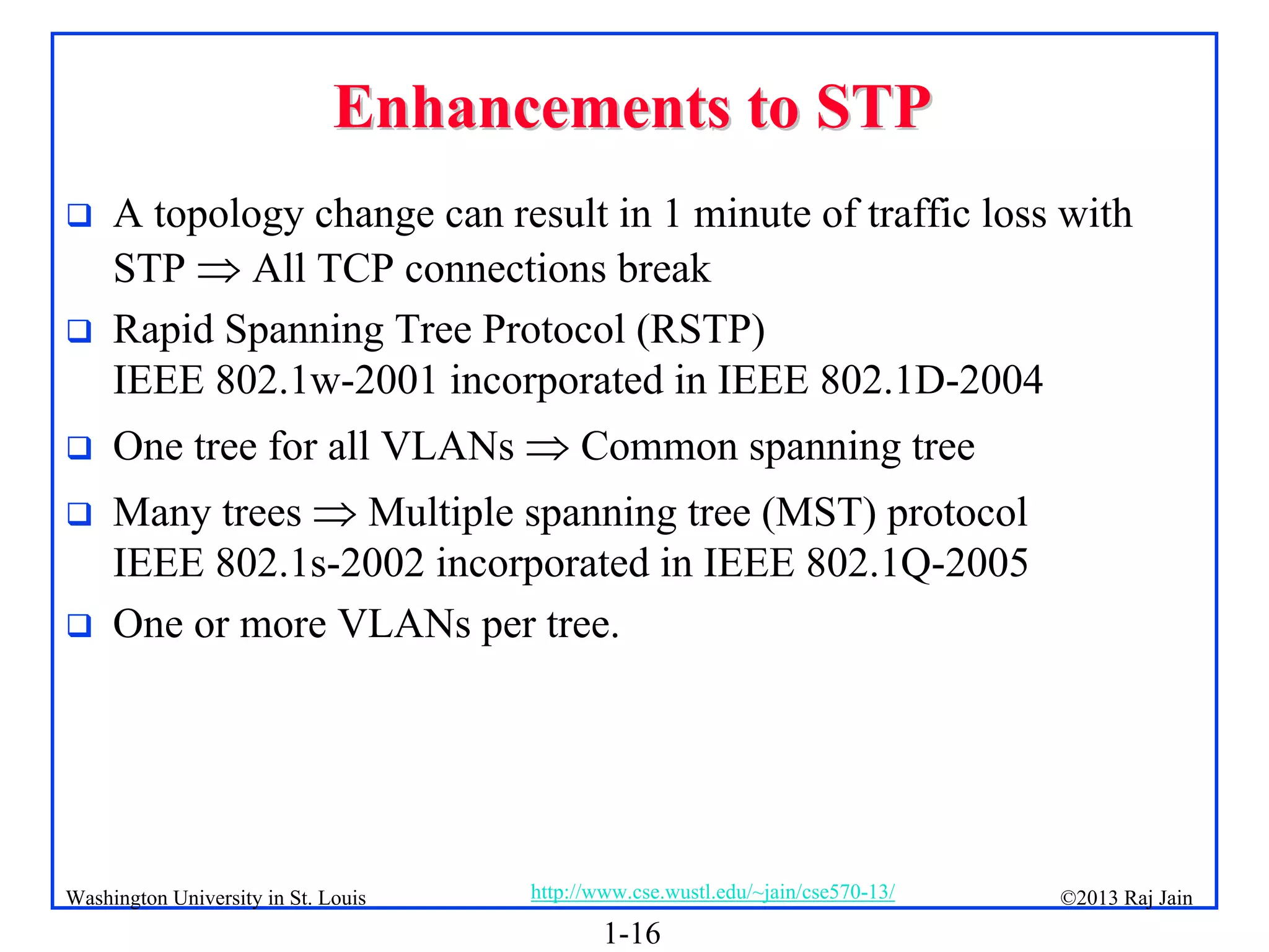 1-16
©2013 Raj Jain
http://www.cse.wustl.edu/~jain/cse570-13/
Washington University in St. Louis
Enhancements to STP
Enhancements to STP
 A topology change can result in 1 minute of traffic loss with
STP  All TCP connections break
 Rapid Spanning Tree Protocol (RSTP)
IEEE 802.1w-2001 incorporated in IEEE 802.1D-2004
 One tree for all VLANs  Common spanning tree
 Many trees  Multiple spanning tree (MST) protocol
IEEE 802.1s-2002 incorporated in IEEE 802.1Q-2005
 One or more VLANs per tree.
 