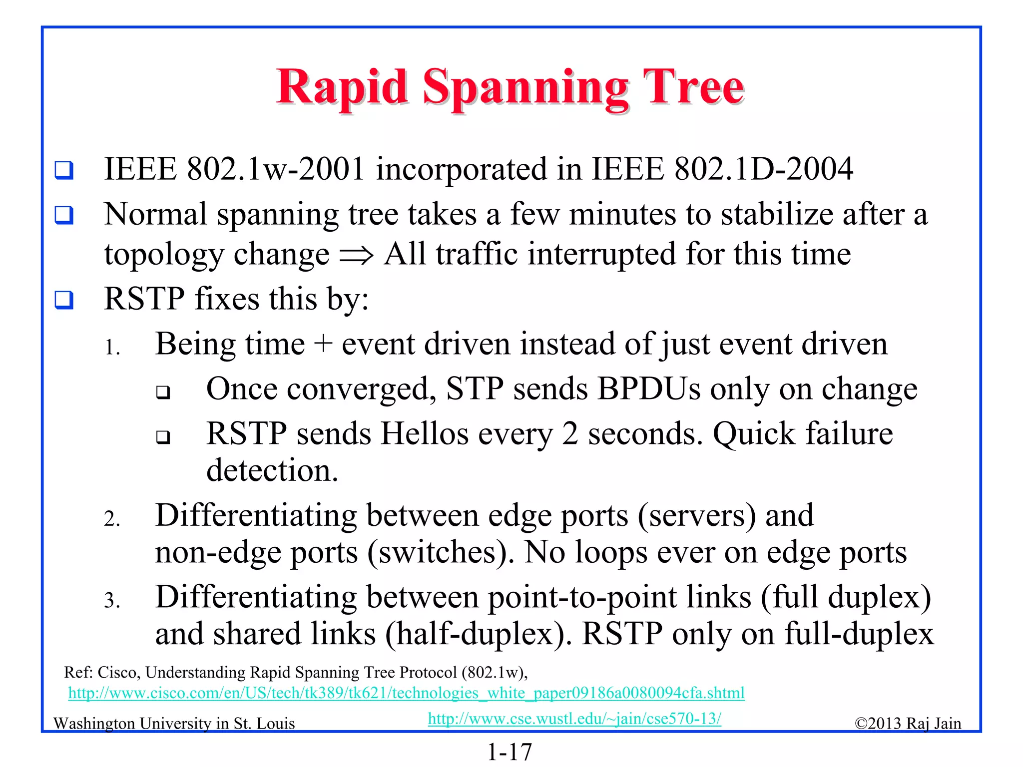 1-17
©2013 Raj Jain
http://www.cse.wustl.edu/~jain/cse570-13/
Washington University in St. Louis
Rapid Spanning Tree
Rapid Spanning Tree
 IEEE 802.1w-2001 incorporated in IEEE 802.1D-2004
 Normal spanning tree takes a few minutes to stabilize after a
topology change  All traffic interrupted for this time
 RSTP fixes this by:
1. Being time + event driven instead of just event driven
 Once converged, STP sends BPDUs only on change
 RSTP sends Hellos every 2 seconds. Quick failure
detection.
2. Differentiating between edge ports (servers) and
non-edge ports (switches). No loops ever on edge ports
3. Differentiating between point-to-point links (full duplex)
and shared links (half-duplex). RSTP only on full-duplex
Ref: Cisco, Understanding Rapid Spanning Tree Protocol (802.1w),
http://www.cisco.com/en/US/tech/tk389/tk621/technologies_white_paper09186a0080094cfa.shtml
 