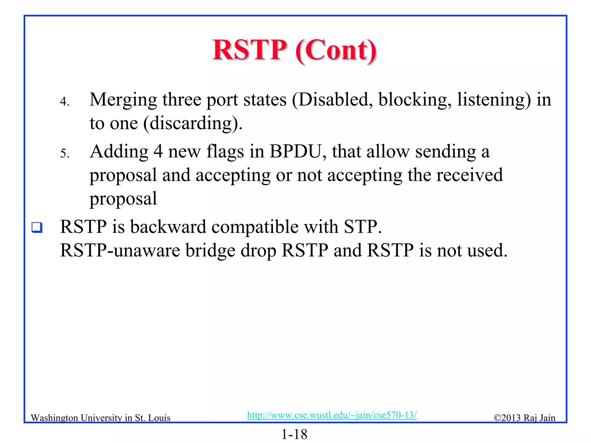 1-18
©2013 Raj Jain
http://www.cse.wustl.edu/~jain/cse570-13/
Washington University in St. Louis
RSTP (Cont)
RSTP (Cont)
4. Merging three port states (Disabled, blocking, listening) in
to one (discarding).
5. Adding 4 new flags in BPDU, that allow sending a
proposal and accepting or not accepting the received
proposal
 RSTP is backward compatible with STP.
RSTP-unaware bridge drop RSTP and RSTP is not used.
 