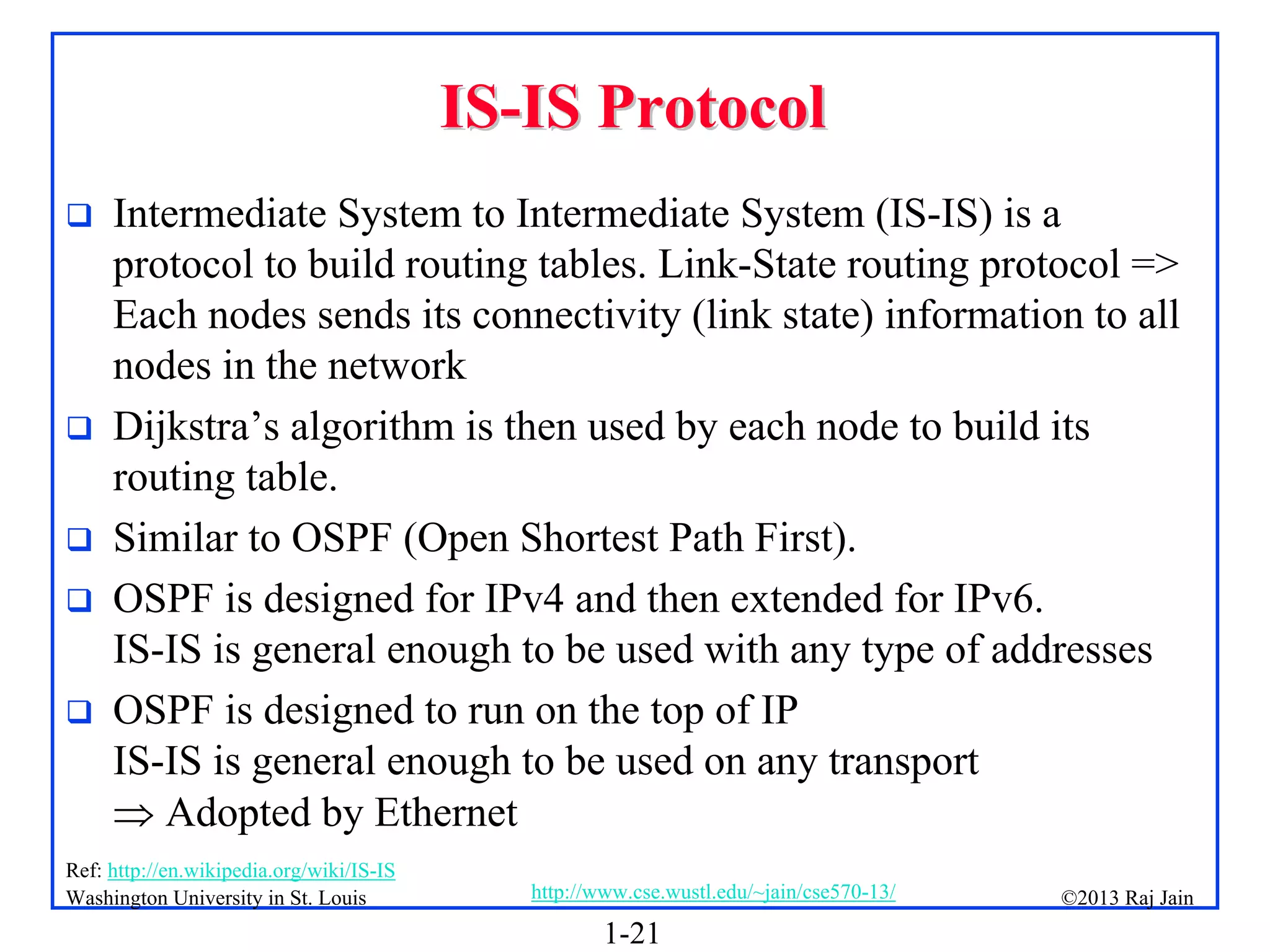 1-21
©2013 Raj Jain
http://www.cse.wustl.edu/~jain/cse570-13/
Washington University in St. Louis
IS
IS-
-IS Protocol
IS Protocol
 Intermediate System to Intermediate System (IS-IS) is a
protocol to build routing tables. Link-State routing protocol =>
Each nodes sends its connectivity (link state) information to all
nodes in the network
 Dijkstra’s algorithm is then used by each node to build its
routing table.
 Similar to OSPF (Open Shortest Path First).
 OSPF is designed for IPv4 and then extended for IPv6.
IS-IS is general enough to be used with any type of addresses
 OSPF is designed to run on the top of IP
IS-IS is general enough to be used on any transport
 Adopted by Ethernet
Ref: http://en.wikipedia.org/wiki/IS-IS
 