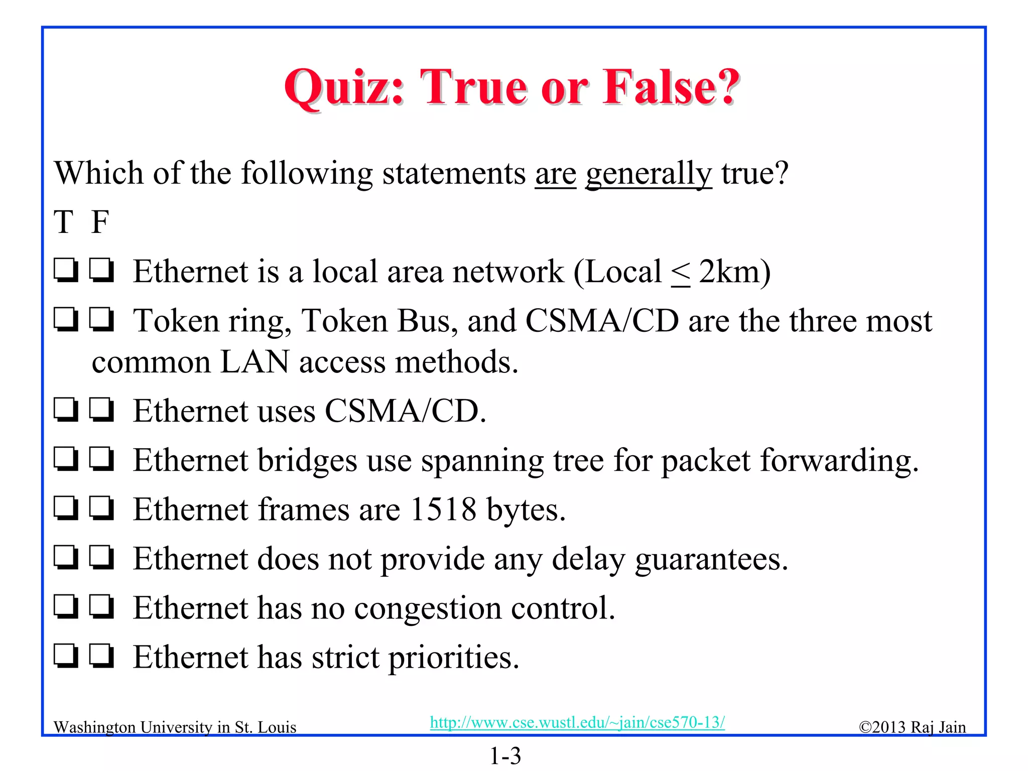 1-3
©2013 Raj Jain
http://www.cse.wustl.edu/~jain/cse570-13/
Washington University in St. Louis
Quiz: True or False?
Quiz: True or False?
Which of the following statements are generally true?
T F
 Ethernet is a local area network (Local < 2km)
 Token ring, Token Bus, and CSMA/CD are the three most
common LAN access methods.
 Ethernet uses CSMA/CD.
 Ethernet bridges use spanning tree for packet forwarding.
 Ethernet frames are 1518 bytes.
 Ethernet does not provide any delay guarantees.
 Ethernet has no congestion control.
 Ethernet has strict priorities.
 