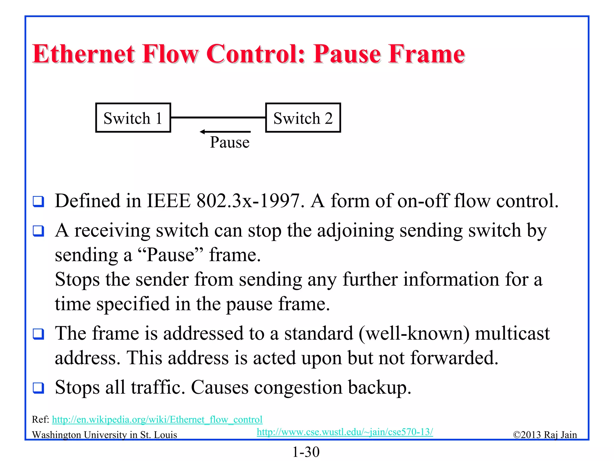 1-30
©2013 Raj Jain
http://www.cse.wustl.edu/~jain/cse570-13/
Washington University in St. Louis
Ethernet Flow Control: Pause Frame
Ethernet Flow Control: Pause Frame
 Defined in IEEE 802.3x-1997. A form of on-off flow control.
 A receiving switch can stop the adjoining sending switch by
sending a “Pause” frame.
Stops the sender from sending any further information for a
time specified in the pause frame.
 The frame is addressed to a standard (well-known) multicast
address. This address is acted upon but not forwarded.
 Stops all traffic. Causes congestion backup.
Switch 1 Switch 2
Pause
Ref: http://en.wikipedia.org/wiki/Ethernet_flow_control
 
