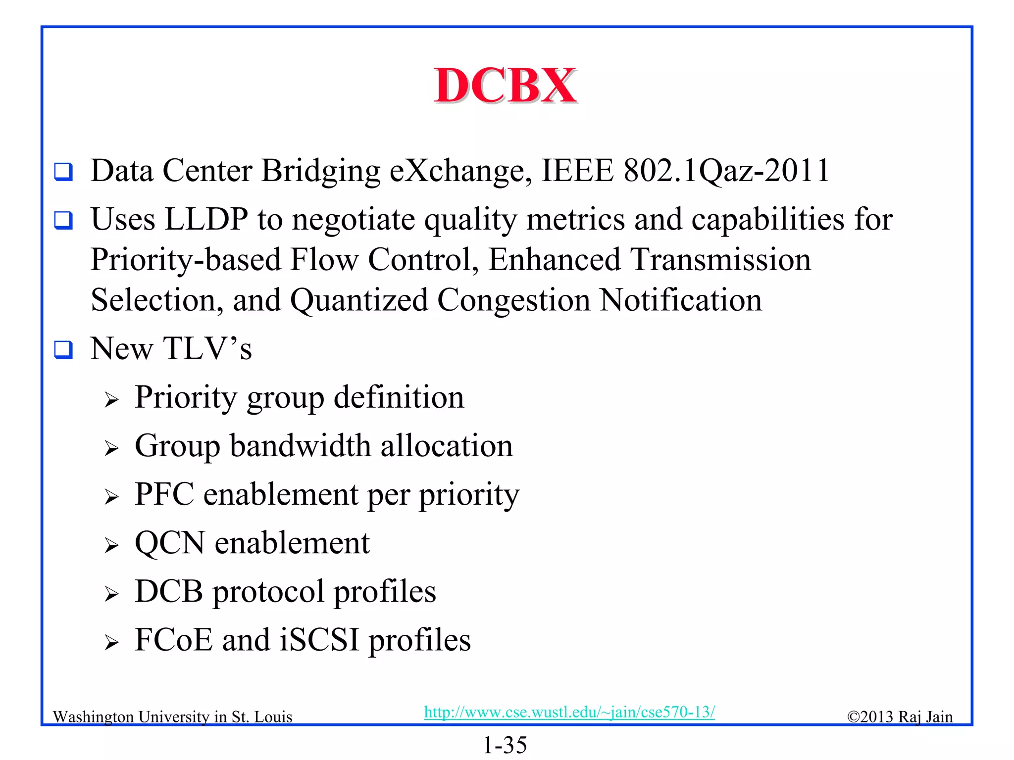 1-35
©2013 Raj Jain
http://www.cse.wustl.edu/~jain/cse570-13/
Washington University in St. Louis
DCBX
DCBX
 Data Center Bridging eXchange, IEEE 802.1Qaz-2011
 Uses LLDP to negotiate quality metrics and capabilities for
Priority-based Flow Control, Enhanced Transmission
Selection, and Quantized Congestion Notification
 New TLV’s
 Priority group definition
 Group bandwidth allocation
 PFC enablement per priority
 QCN enablement
 DCB protocol profiles
 FCoE and iSCSI profiles
 