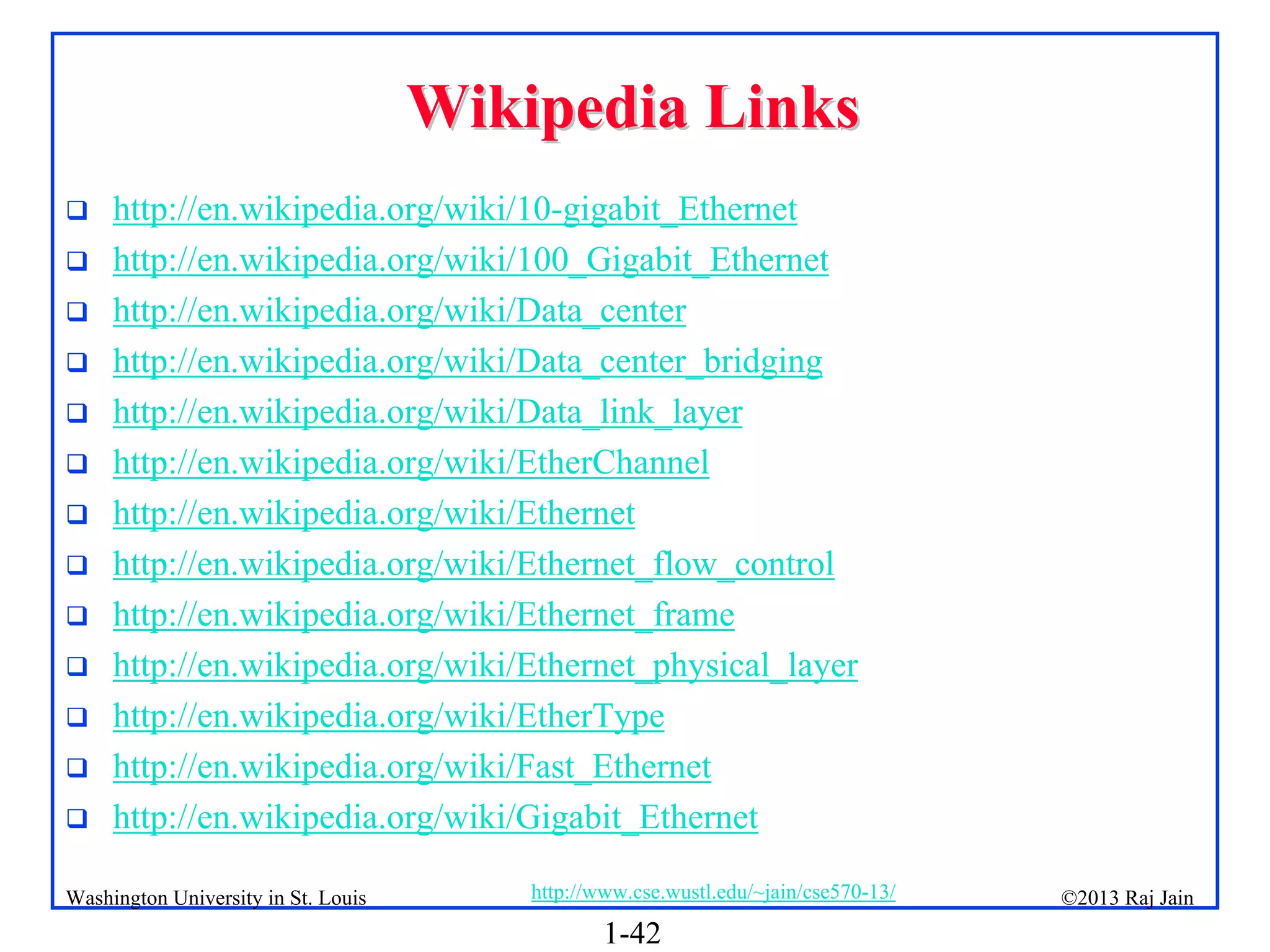 1-42
©2013 Raj Jain
http://www.cse.wustl.edu/~jain/cse570-13/
Washington University in St. Louis
Wikipedia Links
Wikipedia Links
 http://en.wikipedia.org/wiki/10-gigabit_Ethernet
 http://en.wikipedia.org/wiki/100_Gigabit_Ethernet
 http://en.wikipedia.org/wiki/Data_center
 http://en.wikipedia.org/wiki/Data_center_bridging
 http://en.wikipedia.org/wiki/Data_link_layer
 http://en.wikipedia.org/wiki/EtherChannel
 http://en.wikipedia.org/wiki/Ethernet
 http://en.wikipedia.org/wiki/Ethernet_flow_control
 http://en.wikipedia.org/wiki/Ethernet_frame
 http://en.wikipedia.org/wiki/Ethernet_physical_layer
 http://en.wikipedia.org/wiki/EtherType
 http://en.wikipedia.org/wiki/Fast_Ethernet
 http://en.wikipedia.org/wiki/Gigabit_Ethernet
 