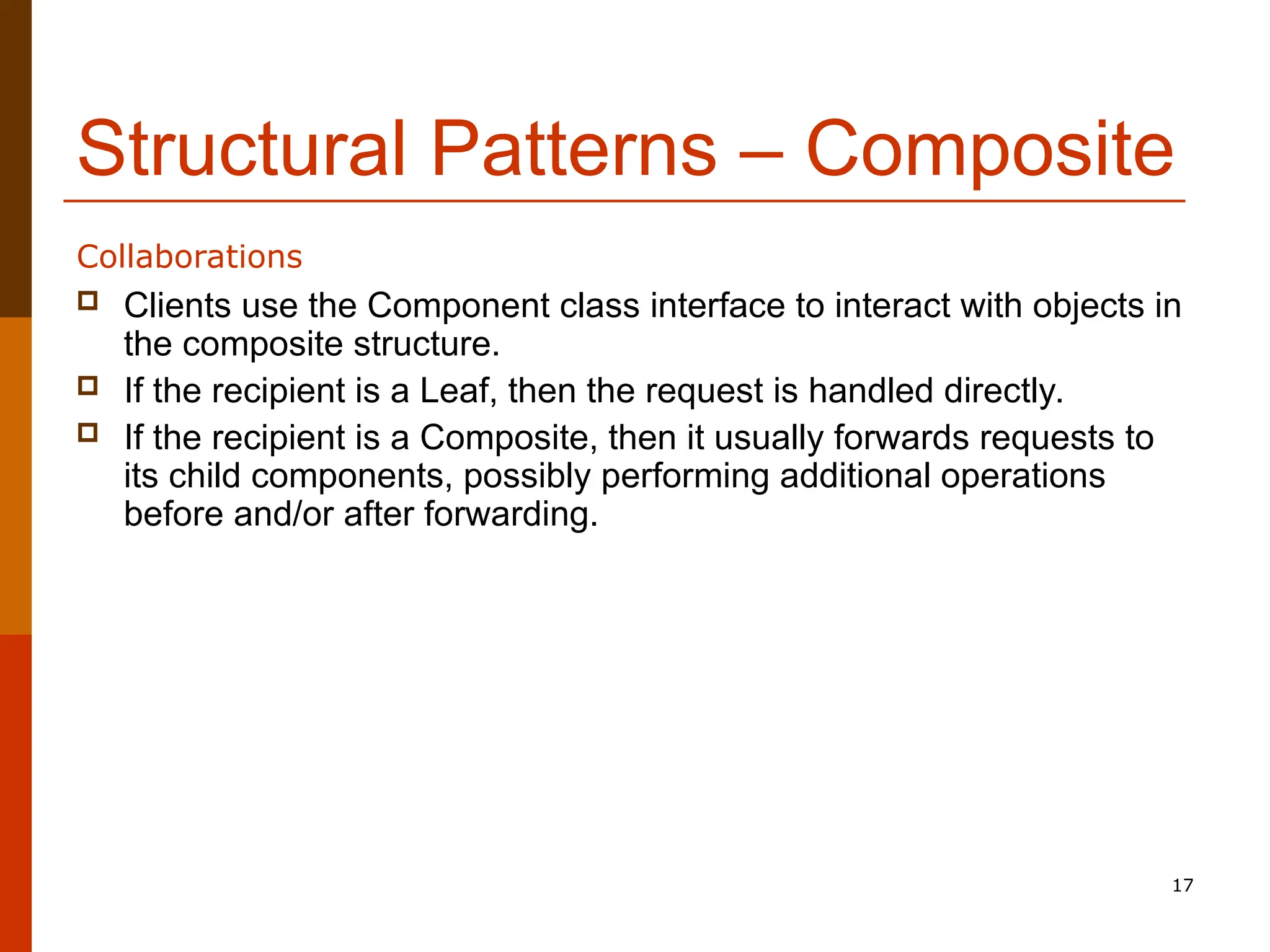 17 Structural Patterns – Composite  Clients use the Component class interface to interact with objects in the composite structure.  If the recipient is a Leaf, then the request is handled directly.  If the recipient is a Composite, then it usually forwards requests to its child components, possibly performing additional operations before and/or after forwarding. Collaborations 