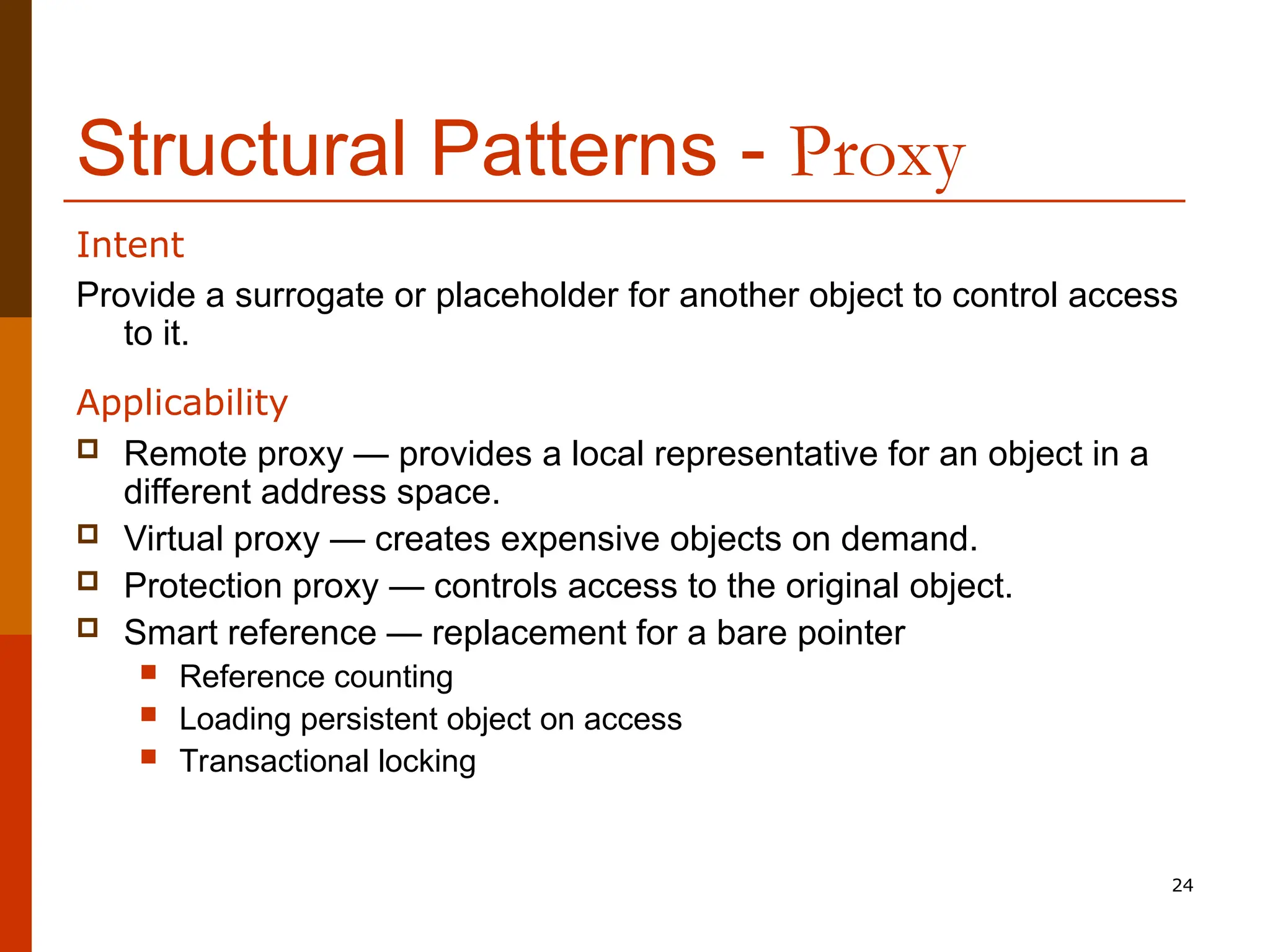 24 Structural Patterns - Proxy Provide a surrogate or placeholder for another object to control access to it. Applicability  Remote proxy — provides a local representative for an object in a different address space.  Virtual proxy — creates expensive objects on demand.  Protection proxy — controls access to the original object.  Smart reference — replacement for a bare pointer  Reference counting  Loading persistent object on access  Transactional locking Intent 