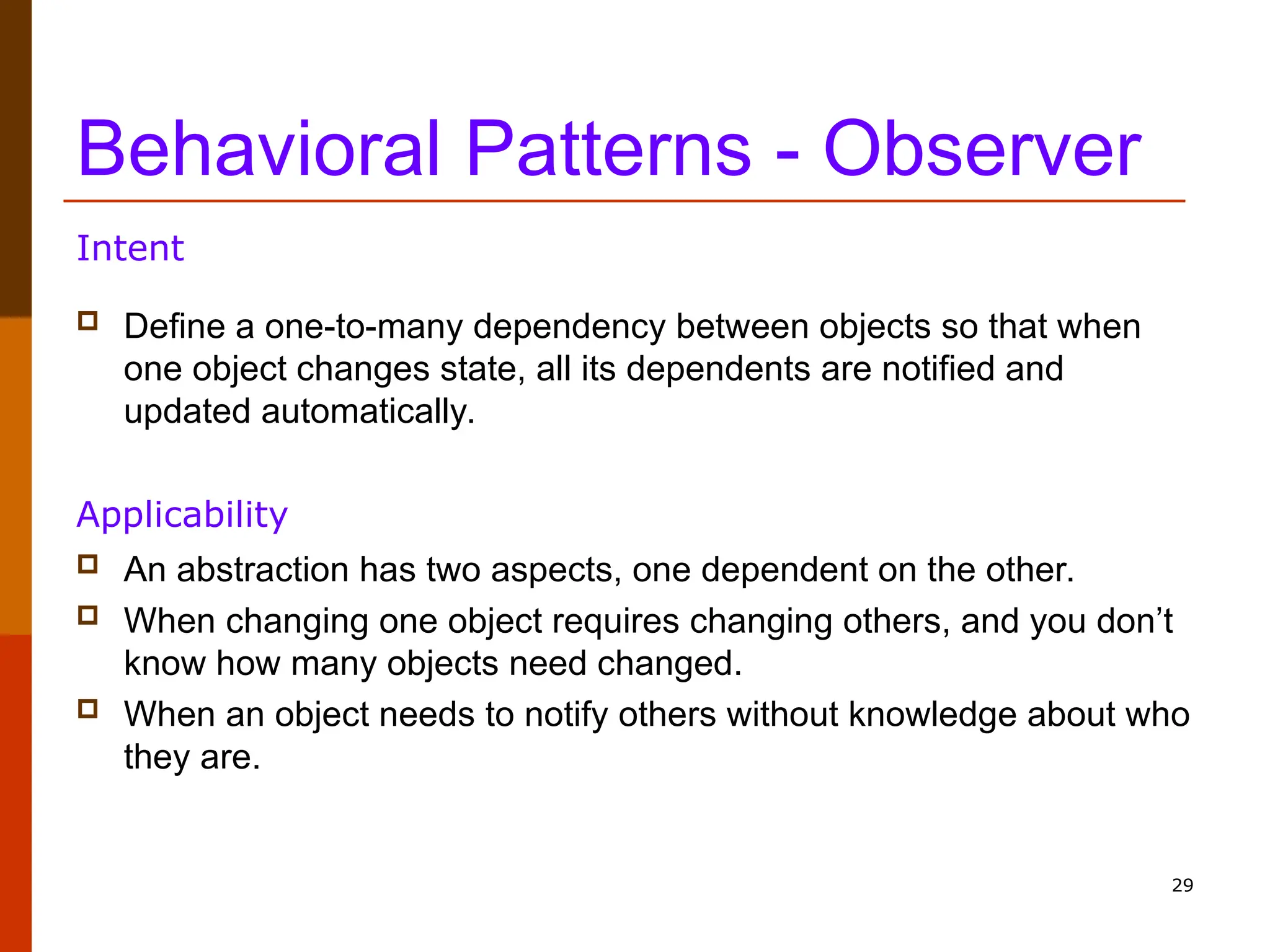 29 Behavioral Patterns - Observer  Define a one-to-many dependency between objects so that when one object changes state, all its dependents are notified and updated automatically. Intent  An abstraction has two aspects, one dependent on the other.  When changing one object requires changing others, and you don’t know how many objects need changed.  When an object needs to notify others without knowledge about who they are. Applicability 