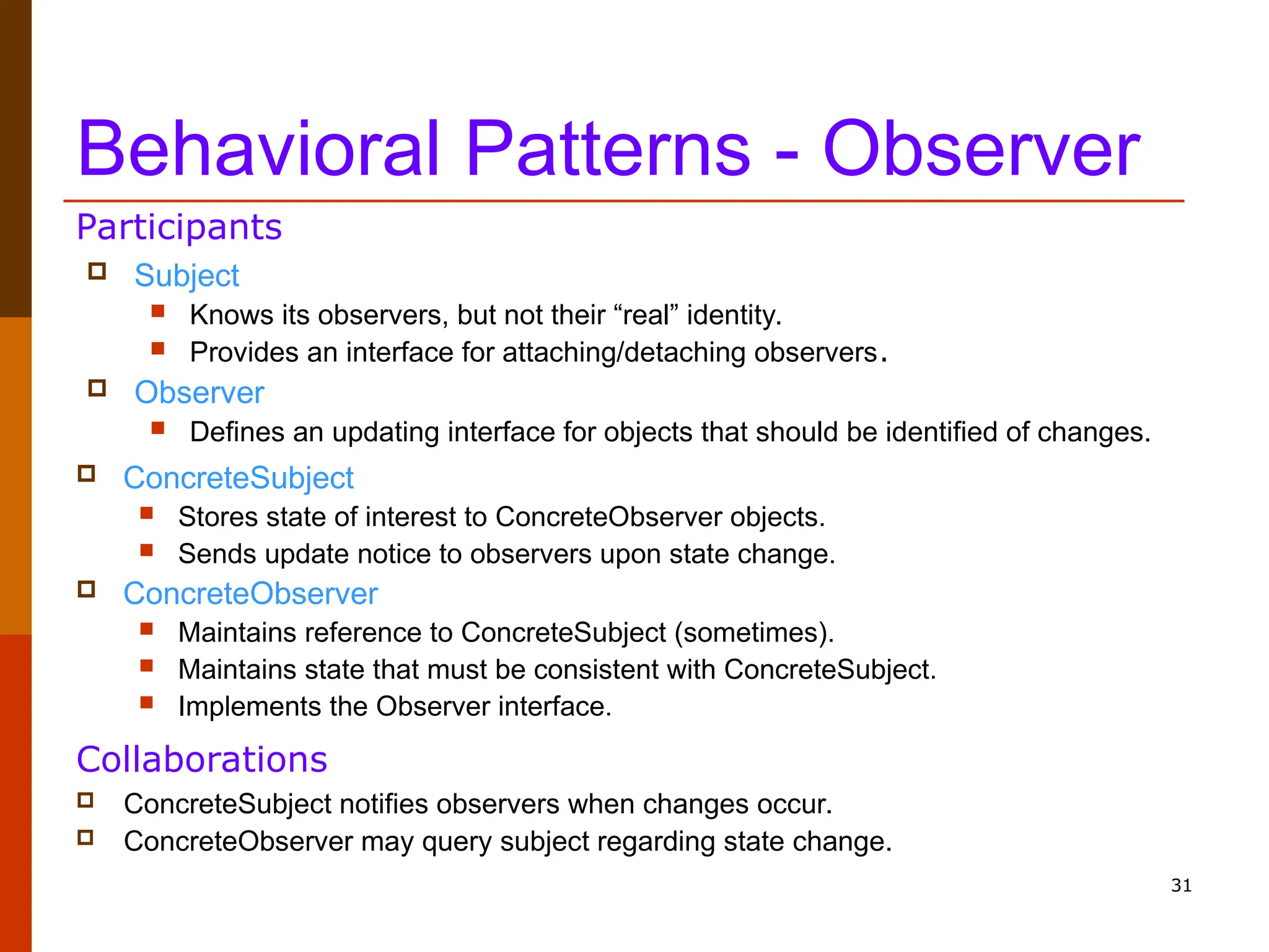 31 Behavioral Patterns - Observer  Subject  Knows its observers, but not their “real” identity.  Provides an interface for attaching/detaching observers.  Observer  Defines an updating interface for objects that should be identified of changes.  ConcreteSubject  Stores state of interest to ConcreteObserver objects.  Sends update notice to observers upon state change.  ConcreteObserver  Maintains reference to ConcreteSubject (sometimes).  Maintains state that must be consistent with ConcreteSubject.  Implements the Observer interface. Participants  ConcreteSubject notifies observers when changes occur.  ConcreteObserver may query subject regarding state change. Collaborations 