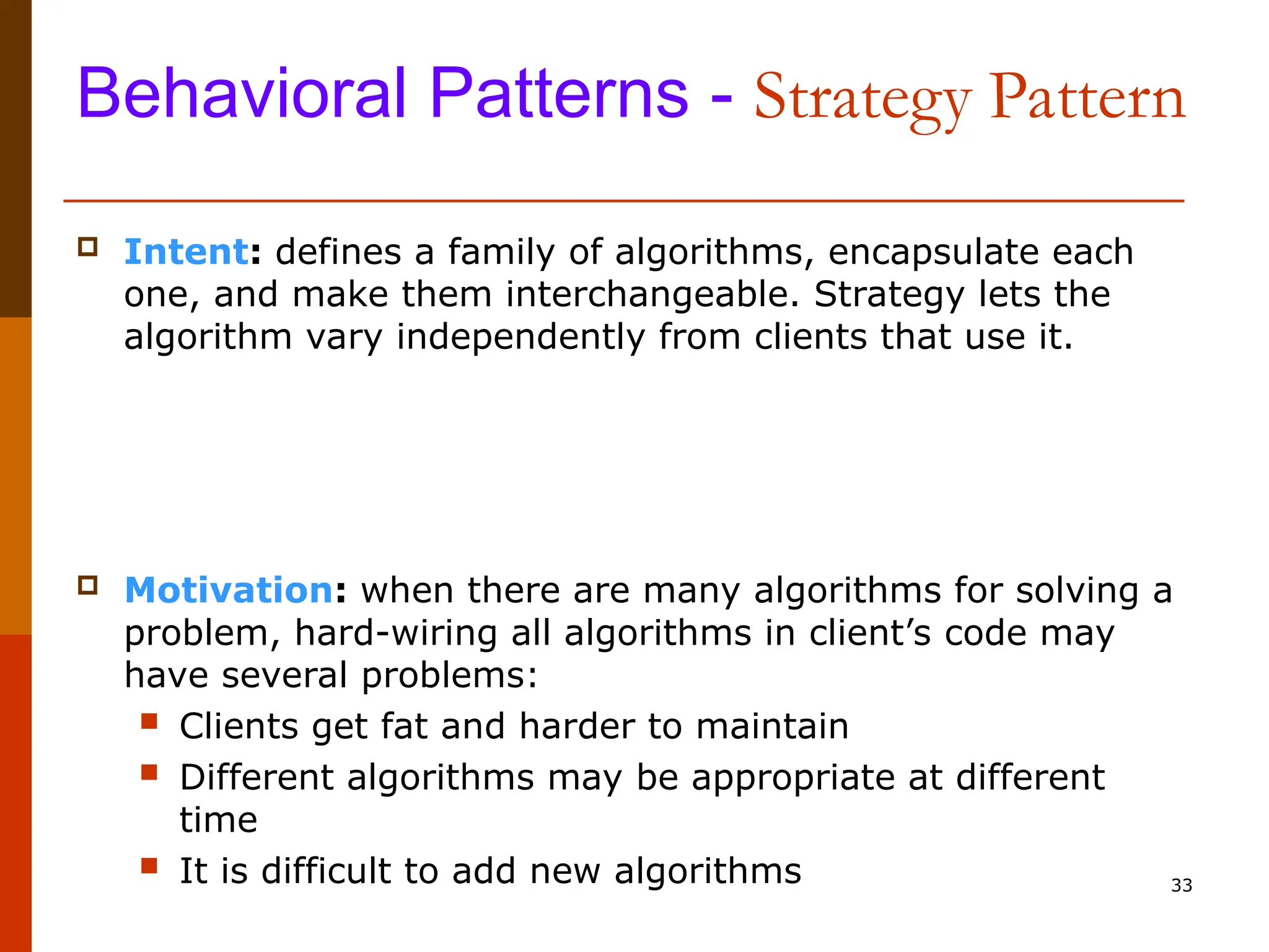 33 Behavioral Patterns - Strategy Pattern  Intent: defines a family of algorithms, encapsulate each one, and make them interchangeable. Strategy lets the algorithm vary independently from clients that use it.  Motivation: when there are many algorithms for solving a problem, hard-wiring all algorithms in client’s code may have several problems:  Clients get fat and harder to maintain  Different algorithms may be appropriate at different time  It is difficult to add new algorithms 