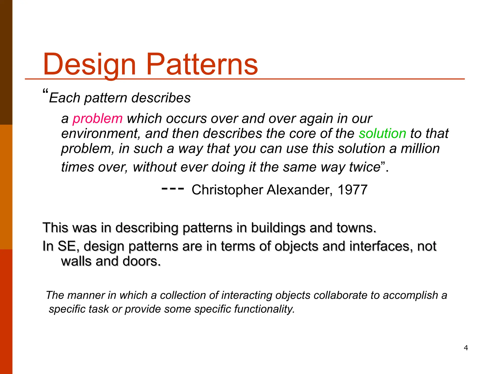 4 Design Patterns “Each pattern describes a problem which occurs over and over again in our environment, and then describes the core of the solution to that problem, in such a way that you can use this solution a million times over, without ever doing it the same way twice”. --- Christopher Alexander, 1977 This was in describing patterns in buildings and towns. This was in describing patterns in buildings and towns. In SE, design patterns are in terms of objects and interfaces, not In SE, design patterns are in terms of objects and interfaces, not walls and doors. walls and doors. The manner in which a collection of interacting objects collaborate to accomplish a specific task or provide some specific functionality. 