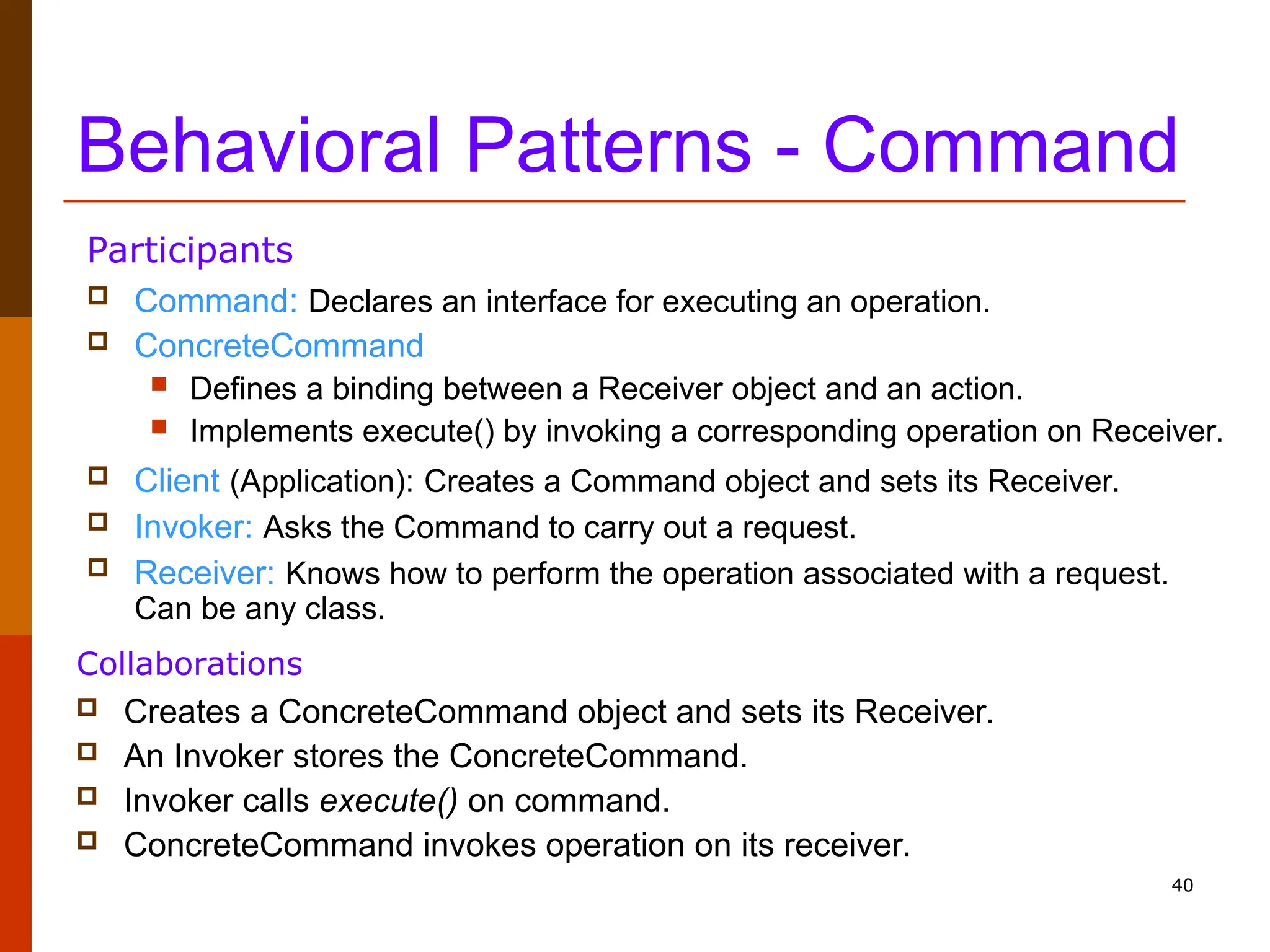 40 Behavioral Patterns - Command  Command: Declares an interface for executing an operation.  ConcreteCommand  Defines a binding between a Receiver object and an action.  Implements execute() by invoking a corresponding operation on Receiver.  Client (Application): Creates a Command object and sets its Receiver.  Invoker: Asks the Command to carry out a request.  Receiver: Knows how to perform the operation associated with a request. Can be any class. Participants  Creates a ConcreteCommand object and sets its Receiver.  An Invoker stores the ConcreteCommand.  Invoker calls execute() on command.  ConcreteCommand invokes operation on its receiver. Collaborations 