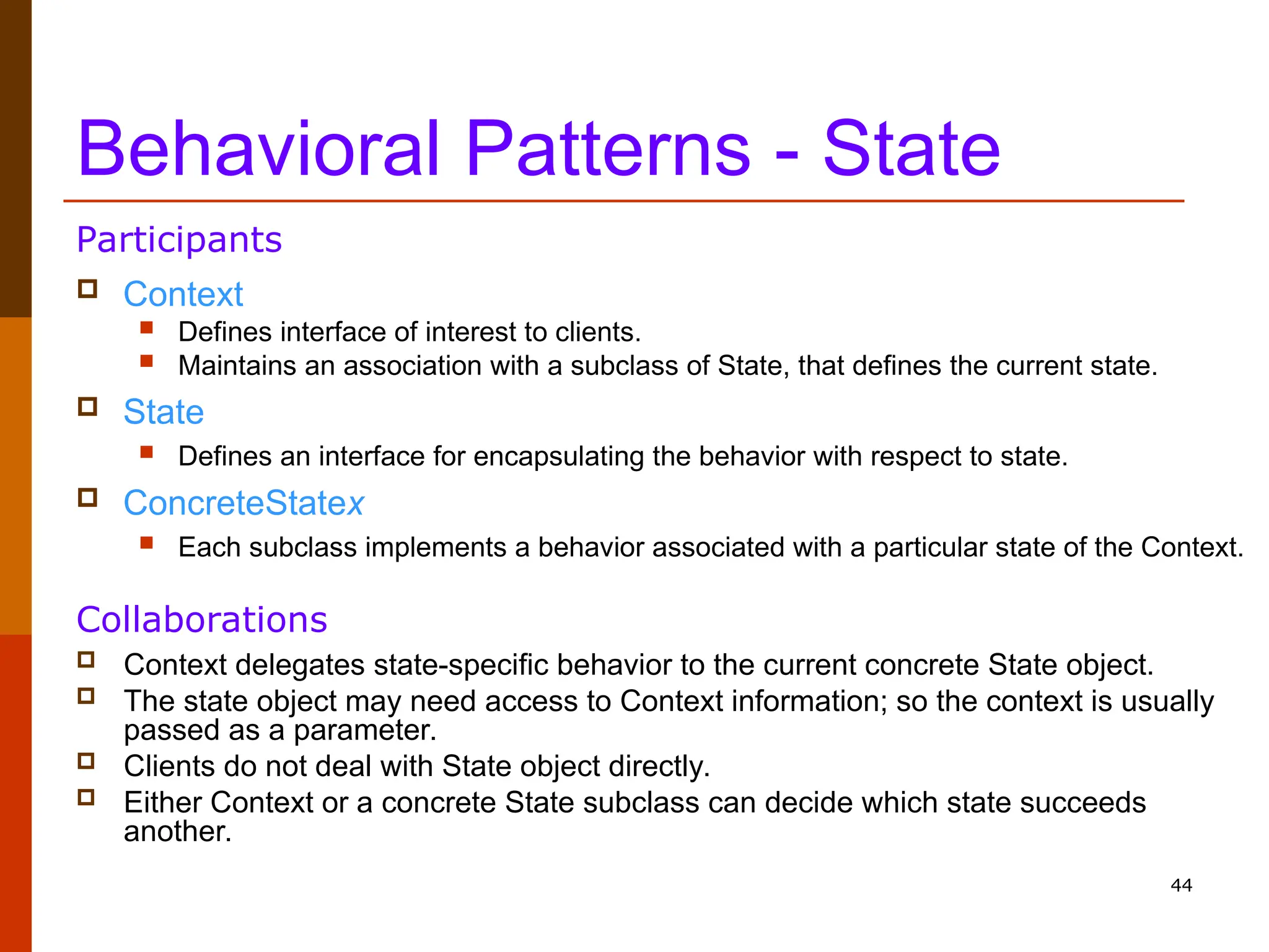 44 Behavioral Patterns - State  Context  Defines interface of interest to clients.  Maintains an association with a subclass of State, that defines the current state.  State  Defines an interface for encapsulating the behavior with respect to state.  ConcreteStatex  Each subclass implements a behavior associated with a particular state of the Context. Participants  Context delegates state-specific behavior to the current concrete State object.  The state object may need access to Context information; so the context is usually passed as a parameter.  Clients do not deal with State object directly.  Either Context or a concrete State subclass can decide which state succeeds another. Collaborations 
