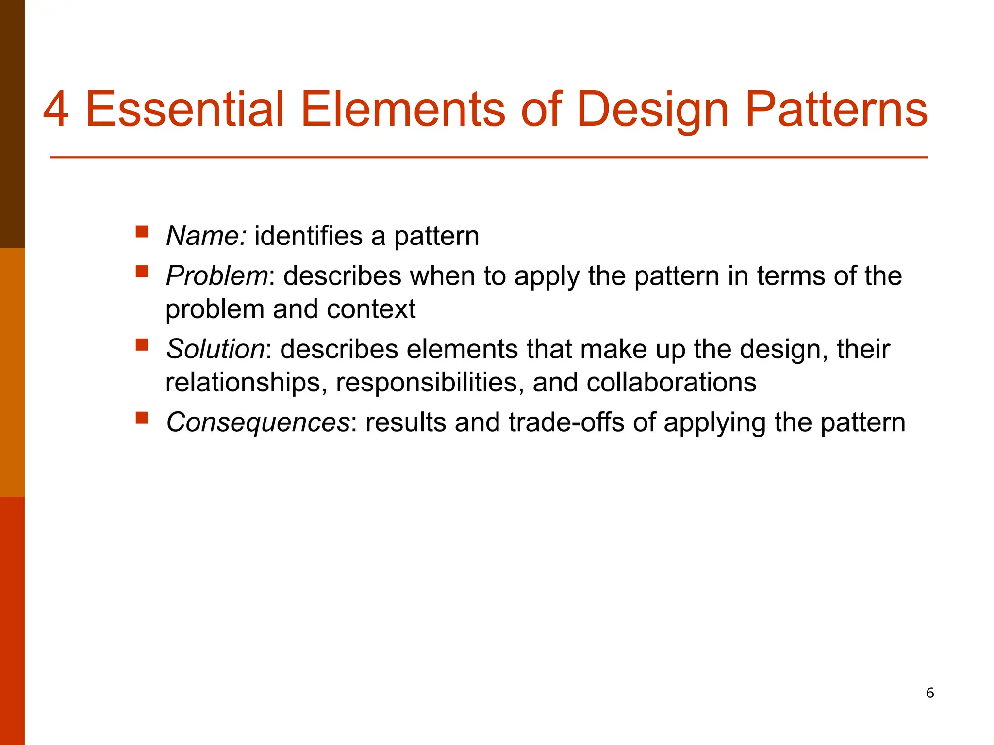 6 4 Essential Elements of Design Patterns  Name: identifies a pattern  Problem: describes when to apply the pattern in terms of the problem and context  Solution: describes elements that make up the design, their relationships, responsibilities, and collaborations  Consequences: results and trade-offs of applying the pattern 