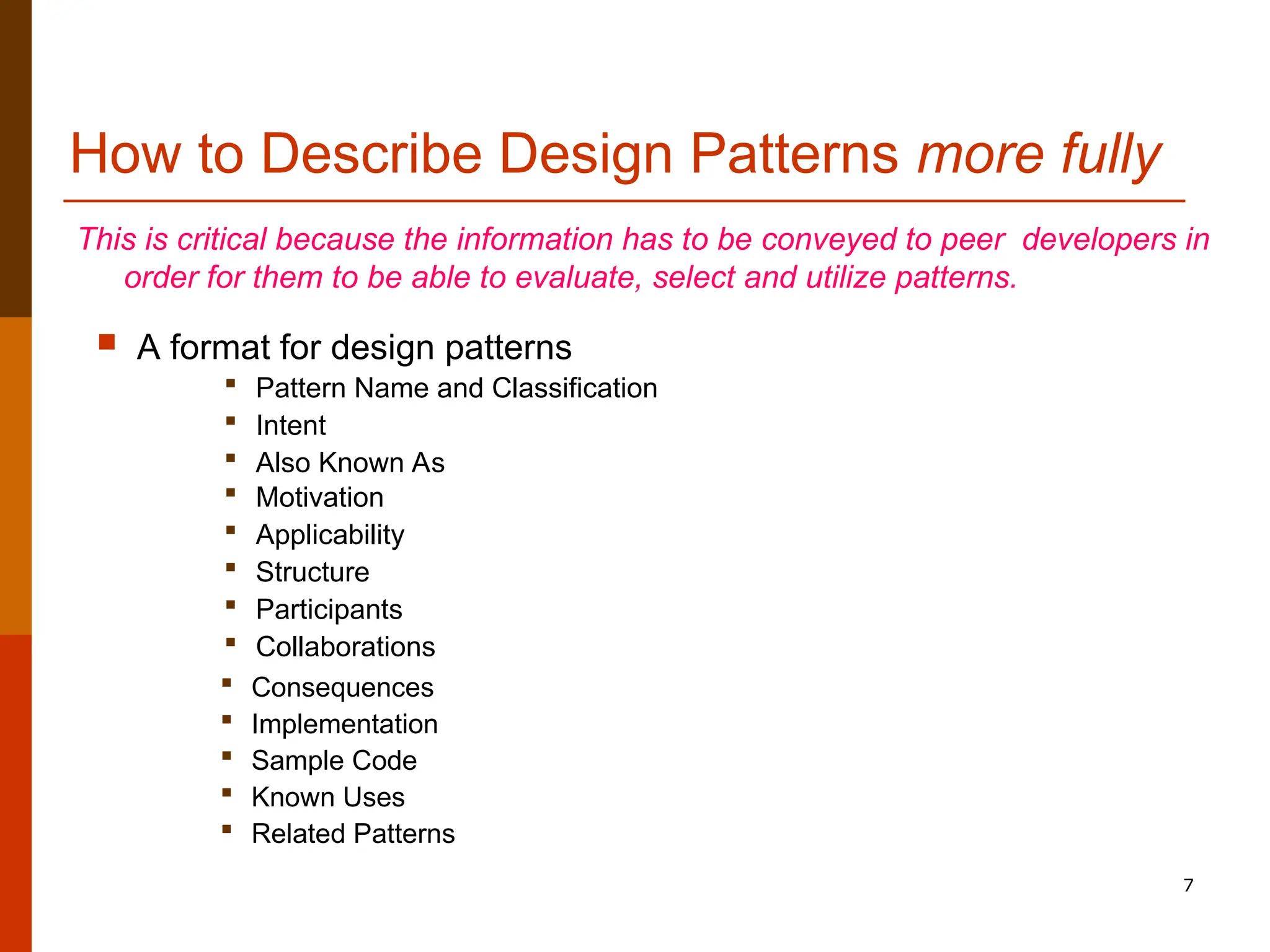 7 How to Describe Design Patterns more fully This is critical because the information has to be conveyed to peer developers in order for them to be able to evaluate, select and utilize patterns.  A format for design patterns  Pattern Name and Classification  Intent  Also Known As  Motivation  Applicability  Structure  Participants  Collaborations  Consequences  Implementation  Sample Code  Known Uses  Related Patterns 