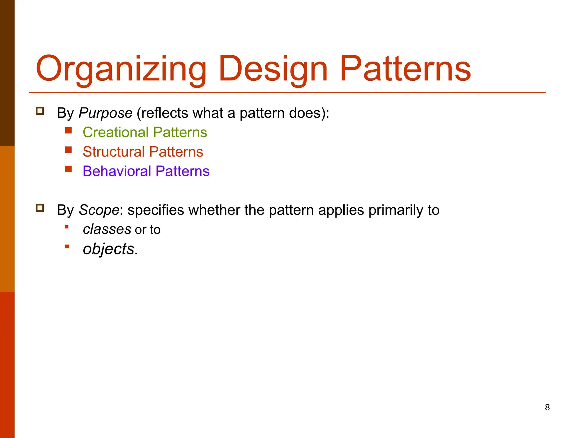 8 Organizing Design Patterns  By Purpose (reflects what a pattern does):  Creational Patterns  Structural Patterns  Behavioral Patterns  By Scope: specifies whether the pattern applies primarily to  classes or to  objects. 
