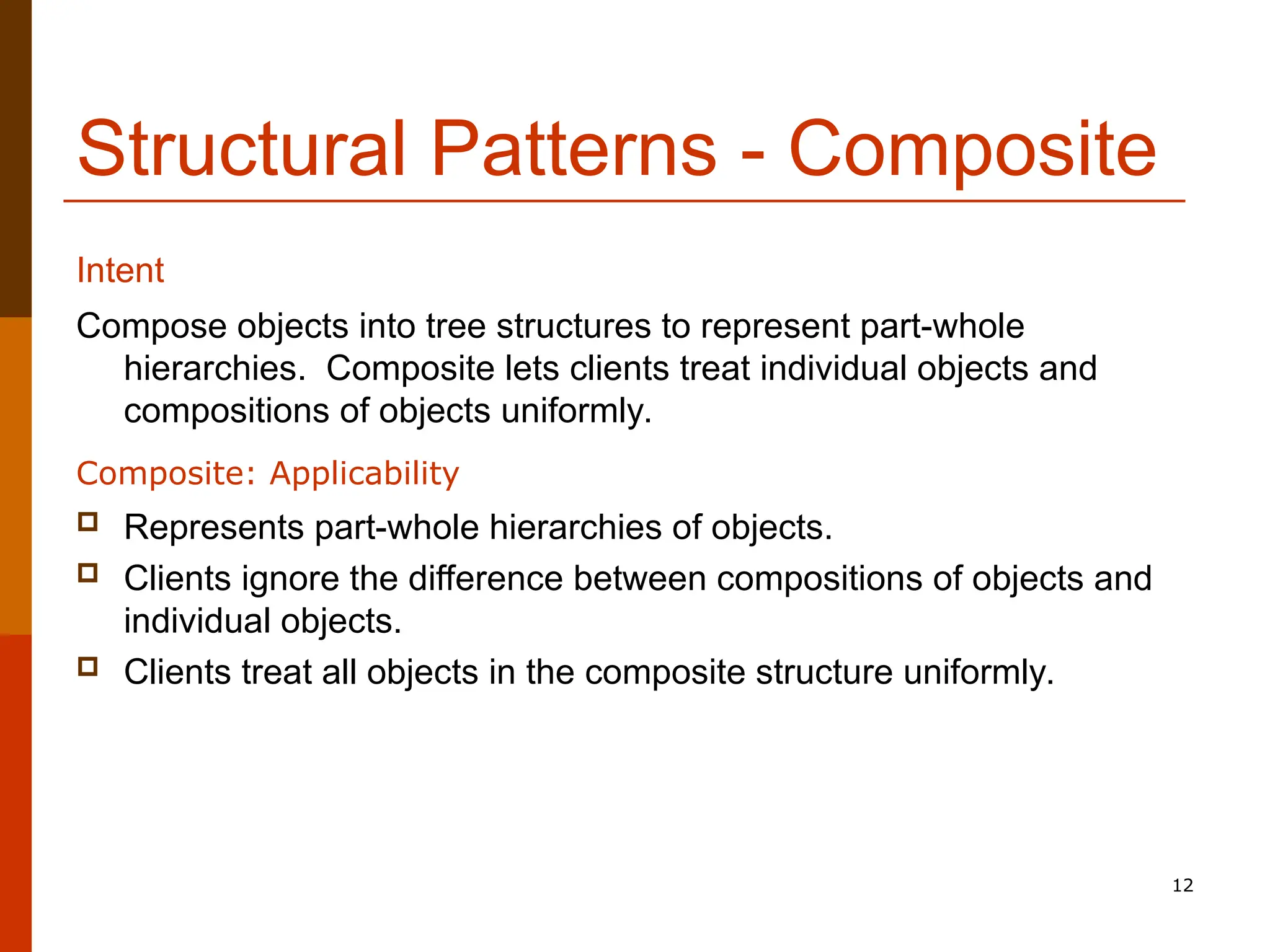 12 Structural Patterns - Composite Compose objects into tree structures to represent part-whole hierarchies. Composite lets clients treat individual objects and compositions of objects uniformly. Composite: Applicability  Represents part-whole hierarchies of objects.  Clients ignore the difference between compositions of objects and individual objects.  Clients treat all objects in the composite structure uniformly. Intent 