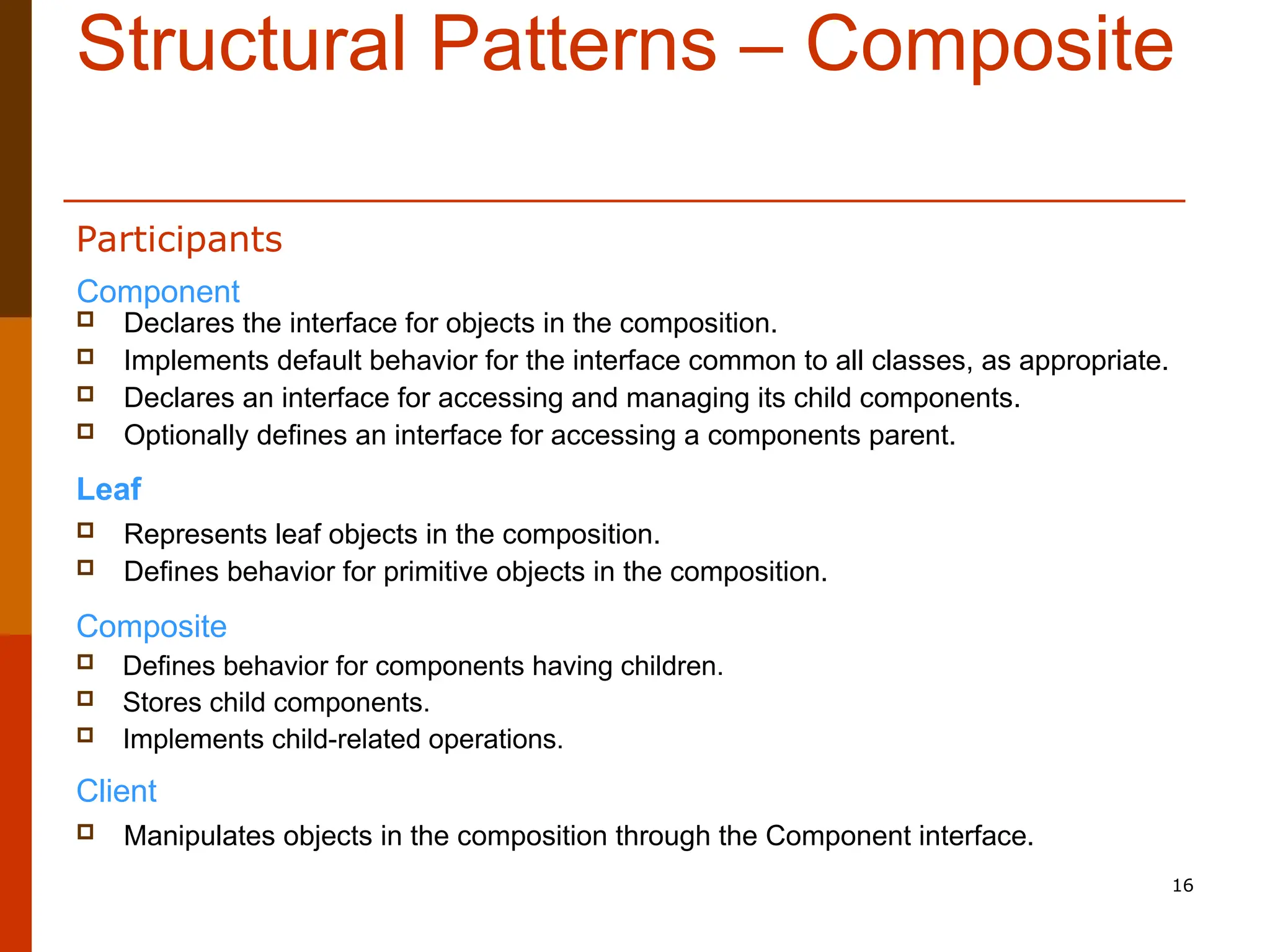 16 Structural Patterns – Composite  Declares the interface for objects in the composition.  Implements default behavior for the interface common to all classes, as appropriate.  Declares an interface for accessing and managing its child components.  Optionally defines an interface for accessing a components parent. Leaf  Represents leaf objects in the composition.  Defines behavior for primitive objects in the composition. Composite  Defines behavior for components having children.  Stores child components.  Implements child-related operations. Client  Manipulates objects in the composition through the Component interface. Component Participants 