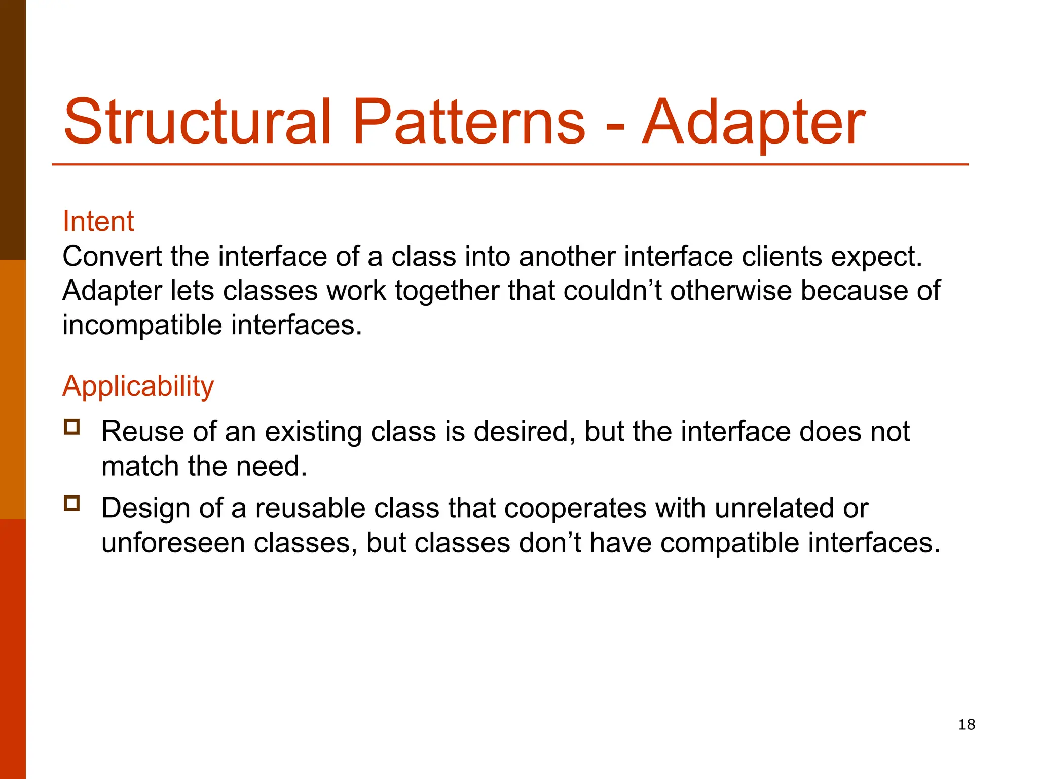 18 Structural Patterns - Adapter Convert the interface of a class into another interface clients expect. Adapter lets classes work together that couldn’t otherwise because of incompatible interfaces. Applicability  Reuse of an existing class is desired, but the interface does not match the need.  Design of a reusable class that cooperates with unrelated or unforeseen classes, but classes don’t have compatible interfaces. Intent 