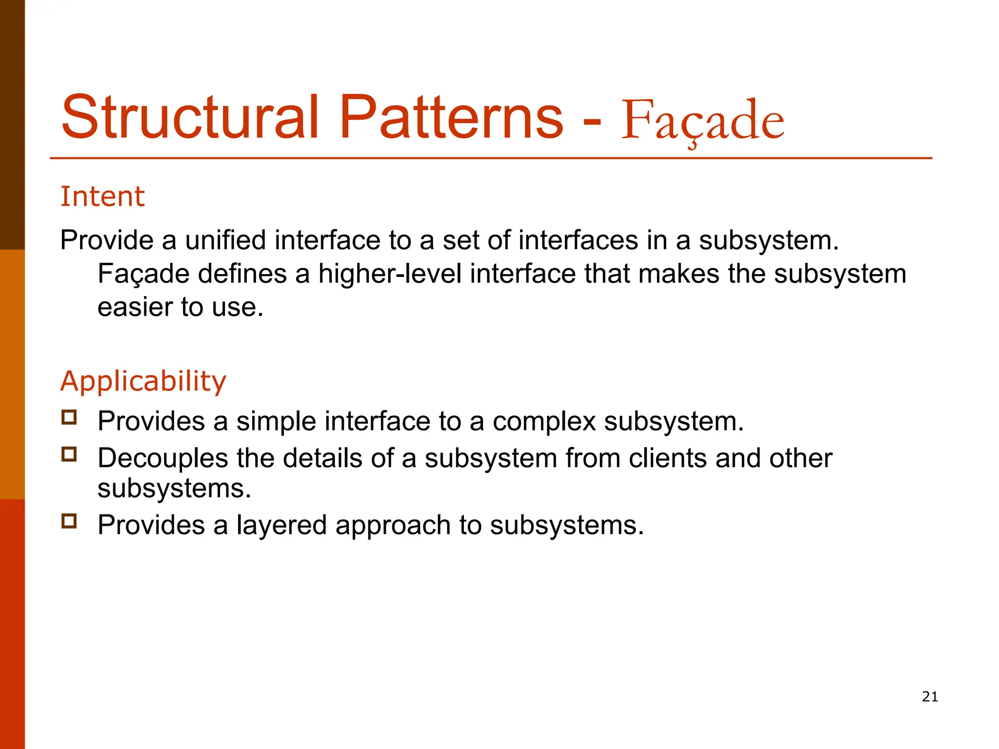 21 Structural Patterns - Façade Provide a unified interface to a set of interfaces in a subsystem. Façade defines a higher-level interface that makes the subsystem easier to use. Applicability  Provides a simple interface to a complex subsystem.  Decouples the details of a subsystem from clients and other subsystems.  Provides a layered approach to subsystems. Intent 