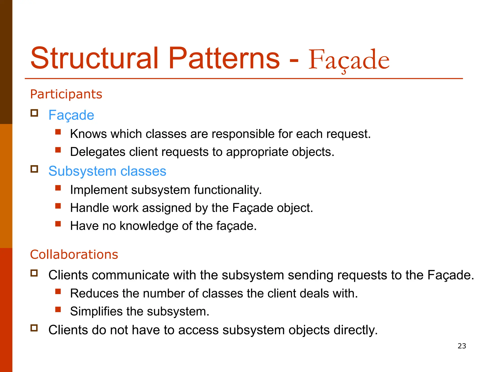 23 Structural Patterns - Façade  Façade  Knows which classes are responsible for each request.  Delegates client requests to appropriate objects.  Subsystem classes  Implement subsystem functionality.  Handle work assigned by the Façade object.  Have no knowledge of the façade. Participants  Clients communicate with the subsystem sending requests to the Façade.  Reduces the number of classes the client deals with.  Simplifies the subsystem.  Clients do not have to access subsystem objects directly. Collaborations 